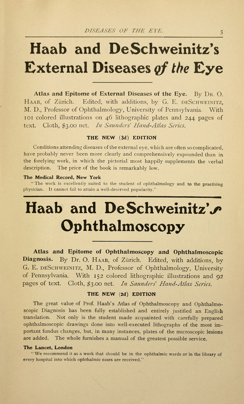 Haab and DeSchweinitz*s External Diseases qf the Eye Atlas and Epitome of External Diseases of the Eye. By Dr. O. Haab, of Zurich. Edited, with additions, by G. E. deSchweinitz, M. D., Professor of Ophthalmology, University of Pennsylvania. With 101 colored illustrations on 46 lithographic plates and 244 pages of text. Cloth, $3.00 net. In Saunders' Hand-Atlas Series. THE NEW (3d) EDITION Conditions attending diseases of the external eye, which are often so comphcated, have probably never been more clearly and comprehensively expounded than in the forelying work, in which the pictorial most happily supplements the verbal description. The price of the book is remarkably low. The Medical Record, New York  The work is excellently suited to the student of ophthalmology and to the practising physician. It cannot fail to attain a well-deserved popularity. Haab and DeSchweinitzV Ophthalmoscopy Atlas and Epitome of Ophthalmoscopy and Ophthalmoscopic Diagnosis. By Dr. O. Haab, of Zurich. Edited, with additions, by G. E. deSchweinitz, M. D., Professor of Ophthalmology, University of Pennsylvania. With 152 colored lithographic illustrations and 92 pages of text. Cloth, ;^3.oo net. Li Saunders' Hand-Atlas Series. THE NEW (2d) EDITION The great value of Prof. Haab's Atlas of Ophthalmoscopy and Ophthalmo- scopic Diagnosis has been fully established and entirely justified an English translation. Not only is the student made acquainted with carefully prepared ophthalmoscopic drawings done into well-executed lithographs of the most im- portant fundus changes, but, in many instances, plates of the microscopic lesions are added. The whole furnishes a manual of the greatest possible service. The Lancet, London We recommend it as a work that should be in the ophthalmic wards or in the library of every hospital into which ophthalmic cases are received.