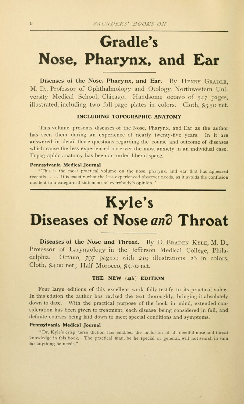 Gradle*s Nose, Pharynx, and Ear Diseases of the Nose, Pharynx, and Ear. By Henry Gradle, M. D., Professor of Ophthalmology and Otology, Northwestern Uni- versity Medical School, Chicago. Handsome octavo of 547 pages, illustrated, including two full-page plates in colors. Cloth, ^3.50 net. INCLUDING TOPOGRAPHIC ANATOMY This volume presents diseases of the Nose, Pharynx, and Ear as the author has seen them during an experience of nearly twenty-five years. In it are answered in detail those questions regarding the course and outcome of diseases which cause the less experienced observer the most anxiety in an mdividual case. Topographic anatomy has been accorded liberal space. Pennsylvania Medic&I Journal This is the most practical volume on the nose, pharynx, and ear that has appeared recently. ... It is exactly what the less experienced observer needs, as it avoids the confusion incident to a categorical statement of everybody's opinion. Kyle's Diseases of Nose and Throat Diseases of the Nose and Throat. By D. Braden Kyle, M. D., Professor of Laryngology in the Jefferson Medical College, Phila- delphia. Octavo, 797 pages; with 219 illustrations, 26 in colors. Cloth, 54.00 net; Half Morocco, ^5.50 net. THE NEW (4th) EDITION Four large editions of this excellent work fully testify to its practical value. In this edition the author has revised the text thoroughly, bringing it absolutely down to date. With the practical purpose of the book in mind, extended con- sideration has been given to treatment, each disease being considered in full, and definite courses being laid down to meet special conditions and symptoms. Pennsylvania Medical Journal Dr. Kyle's crisp, terse diction has enabled the inclusion of all needful nose and throat knowledge in this book. The practical man, be he special or general, will not search in vain for anything he needs.