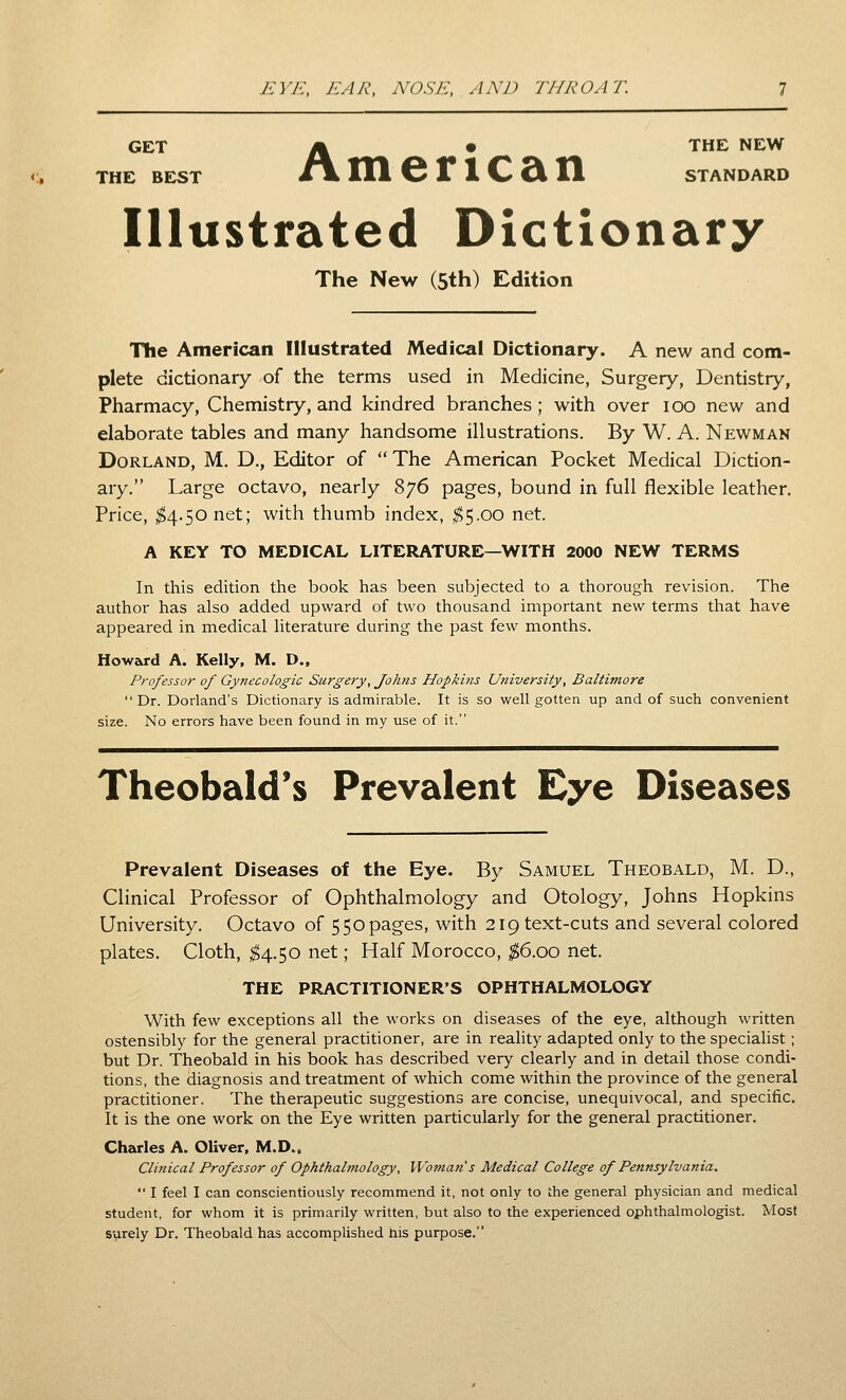 y-;]'/';, ear, nose, and throat. GET i^ • THE NEW THE BEST /» 111 6 X 1 C Ci 11 STANDARD Illustrated Dictionary The New (5th) Edition The American Illustrated Medical Dictionary. A new and com- plete dictionary of the terms used in Medicine, Surgery, Dentistry, Pharmacy, Chemistry, and kindred branches; with over loo new and elaborate tables and many handsome illustrations. By W. A. Newman Borland, M. D., Editor of  The American Pocket Medical Diction- ary. Large octavo, nearly 876 pages, bound in full flexible leather. Price, ^4.50 net; with thumb index, 1^5.00 net. A KEY TO MEDICAL LITERATURE—WITH 2000 NEW TERMS In this edition the book has been subjected to a thorough revision. The author has also added upward of two thousand important new terms that have appeared in medical literature during the past few months. Howard A. Kelly, M. D., Professor of Gynecologic Surgery, Johns Hopkins University, Baltimore Dr. Dorland's Dictionary is admirable. It is so well gotten up and of such convenient size. No errors have been found in my use of it. Theobald*s Prevalent Eye Diseases Prevalent Diseases of the Eye. By Samuel Theobald, M. D., Clinical Professor of Ophthalmology and Otology, Johns Hopkins University. Octavo of 550 pages, with 219 text-cuts and several colored plates. Cloth, ^4.50 net; Half Morocco, ^6.00 net. THE PRACTITIONER'S OPHTHALMOLOGY With few exceptions all the works on diseases of the eye, although written ostensibly for the general practitioner, are in reality adapted only to the specialist ; but Dr. Theobald in his book has described very clearly and in detail those condi- tions, the diagnosis and treatment of which come within the province of the general practitioner. The therapeutic suggestions are concise, unequivocal, and specific. It is the one work on the Eye written particularly for the general practitioner, Charles A. Oliver, M.D., Clinical Professor of Ophthalmology, Woman s Medical College of Pennsylvania.  I feel I can conscientiously recommend it, not only to the general physician and medical student, for whom it is primarily written, but also to the experienced ophthalmologist. Most surely Dr. Theobald has accomplished his purpose.