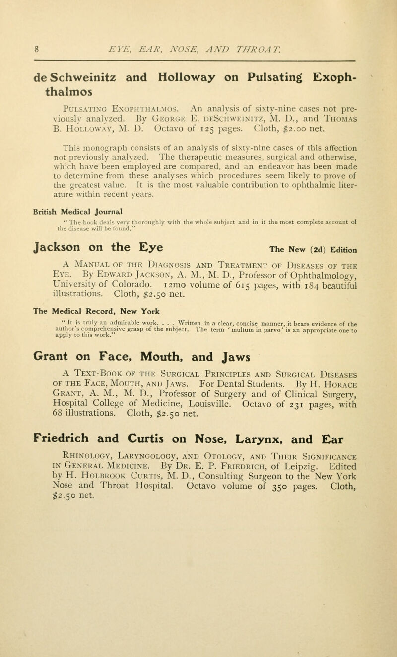 deSchweinitz and Holloway on Pulsating Exoph- thalmos Pulsating Exophthalmos. An analysis of sixty-nine cases not pre- viously analyzed. By George E. deSchweinitz, M. D., and Thomas B. Holloway, M. D. Octavo of 125 pages. Cloth, $2.00 net. This monograph consists of an analysis of sixty-nine cases of this affection not previously analyzed. The therapeutic measures, surgical and otherwise, which have been employed are compared, and an endeavor has been made to determine from these analyses which procedures seem likely to prove of the greatest value. It is the most valuable contribution to ophthalmic liter- ature within recent years. British Medical Journ&I  The book deals very thoroughly with the whole subject and in it the most complete account of the disease will be found. Jackson on the Eye The New (2d) Edition A Manual of the Diagnosis and Treatment of Diseases of the Eye. By Edward Jackson, A. M., M. D., Professor of Ophthalmology, University of Colorado. i2mo volume of 615 pages, with 184 beautiful illustrations. Cloth, ^2.50 net. The Medic&l Record, New York  It is truly an admirable work. . . . Written in a clear, concise manner, it bears evidence of the author's comprehensive grasp of the subject. The term ' multum in parvo' is an appropriate one to apply to this work. Grant on Face, Mouth, and Jaws A Text-Book of the Surgical Principles and Surgical Diseases OF the Face, Mouth, and Jaws. For Dental Students. By H. Horace Grant, A. M., M. D., Professor of Surgery and of Clinical Surgery, Hospital College of Medicine, Louisville. Octavo of 231 pages, with 68 illustrations. Cloth, ^2.50 net. Friedrich and Curtis on Nose, Larynx, and Ear RhINOLOGY, LARYNGOLOGy, AND OtOLOGY, AND ThEIR SIGNIFICANCE IN General Medicine. By Dr. E. P. Friedrich, of Leipzig. Edited by H. HoLBROOK Curtis, M. D., Consulting Surgeon to the New York Nose and Throat Hos})ital. Octavo volume of 350 pages. Cloth, $2.50 net.