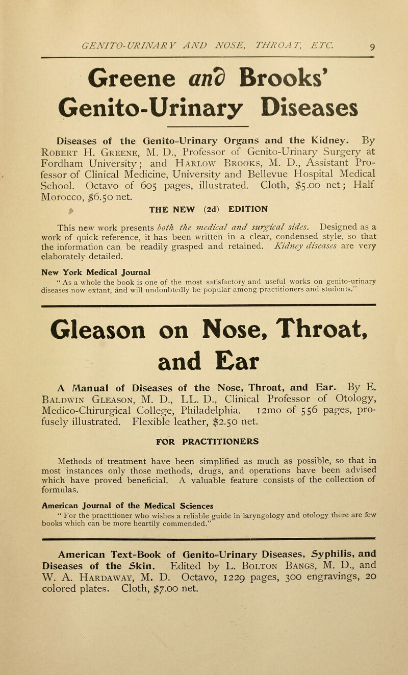 Greene anc) Brooks* Genito-Urinary Diseases Diseases of the Genito=Urinary Organs and the Kidney. By Robert H. Greene, M. D., Professor of Genito-Urinary Surgery at Fordham University; and Harlow Brooks, M. D., Assistant Pro- fessor of Clinical Medicine, University and Bellevue Hospital Medical School. Octavo of 605 pages, illustrated. Cloth, ^5.00 net; Half Morocco, ^6.50 net. THE NEW (2d) EDITION This new work presents both the medical and surgical sides. Designed as a work of quick reference, it has been written in a clear, condensed style, so that the information can be readily grasped and retained. Kidney diseases are very elaborately detailed. New York Medical Journal  As a whole the book is one of the most satisfactory and useful works on genito-urinary diseases now extant, and will undoubtedly be popular among practitioners and students. Gleason on Nose, Throat, and Ear A Manual of Diseases of the Nose, Throat, and Ear. By E. Baldwin Gleason, M. D., LL. D., Clinical Professor of Otology, Medico-Chirurgical College, Philadelphia. i2mo of 556 pages, pro- fusely illustrated. Flexible leather, $2.50 net. FOR PRACTITIONERS Methods of treatment have been simplified as much as possible, so that in most instances only those methods, drugs, and operations have been advised which have proved beneficial. A valuable feature consists of the collection of formulas. American Journal of the Medical Sciences  For the practitioner who wishes a reliable guide in laryngology and otology there are few books which can be more heartily commended. American Text=Book of Genito=Urinary Diseases, Syphilis, and Diseases of the Skin. Edited by L. Bolton Bangs, M. D., and W. A. Hardaway, M. D. Octavo, 1229 pages, 300 engravings, 20 colored plates. Cloth, ;^7.oo net.