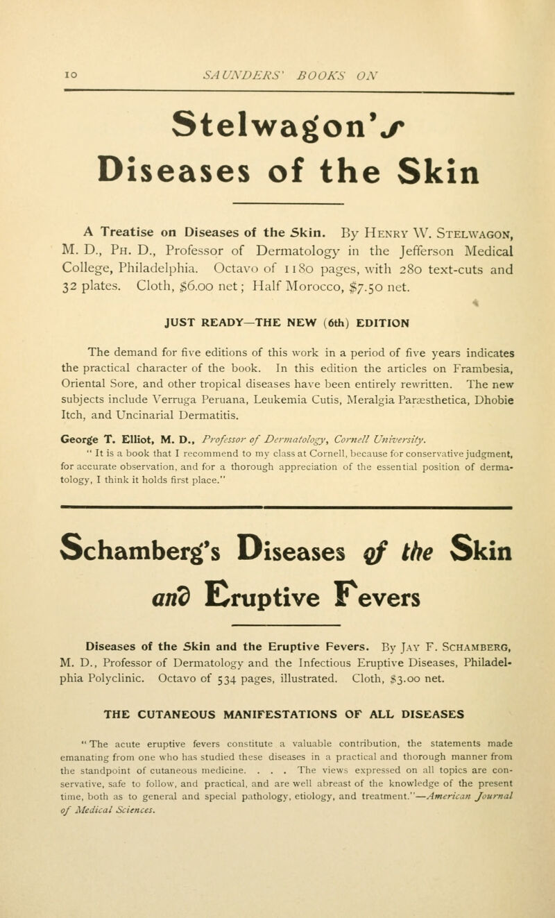 StelwagonV Diseases of the Skin A Treatise on Diseases of the Skin. By Henry W. Stelwagon, M. D., Ph. D., Professor of Dermatology in the Jefferson Medical College, Philadelphia. Octavo of 1180 pages, with 280 text-cuts and 32 plates. Cloth, $6.00 net; Half Morocco, $7.50 net. JUST READY—THE NEW (6th) EDITION The demand for five editions of this work in a period of five years indicates the practical character of the book. In this edition the articles on Frambesia, Oriental Sore, and other tropical diseases have been entirely rewritten. The new subjects include Verruga Peruana, Leukemia Cutis, Meralgia Paraesthetica, Dhobie Itch, and Uncinarial Dermatitis. George T. Elliot, M. D., Professor of De7-matology, Cornell University. It is a book that I recommend to my class at Cornell, because for conservative judgment, for accurate observation, and for a thorough appreciation of the essential position of derma- tology, I think it holds first place. Schamberg^s Diseases qf the Skin and Eruptive Pevers Diseases of the Skin and the Eruptive Fevers. By Jay F. Schamberg, M. D., Professor of Dermatology and the Infectious Eruptive Diseases, Philadel- phia Polyclinic. Octavo of 534 pages, illustrated. Cloth, $3.00 net. THE CUTANEOUS MANIFESTATIONS OF ALL DISEASES The acute eruptive fevers constitute a valuable contribution, the statements made emanating from one who has studied these diseases in a practical and thorough manner from the standpoint of cutaneous medicine. . . . The views expressed on all topics are con- servative, safe to follow, and practical, and are well abreast of the knowledge of the present time, both as to general and special pathology, etiology, and treatment.—American Journal of Medical Sciences.