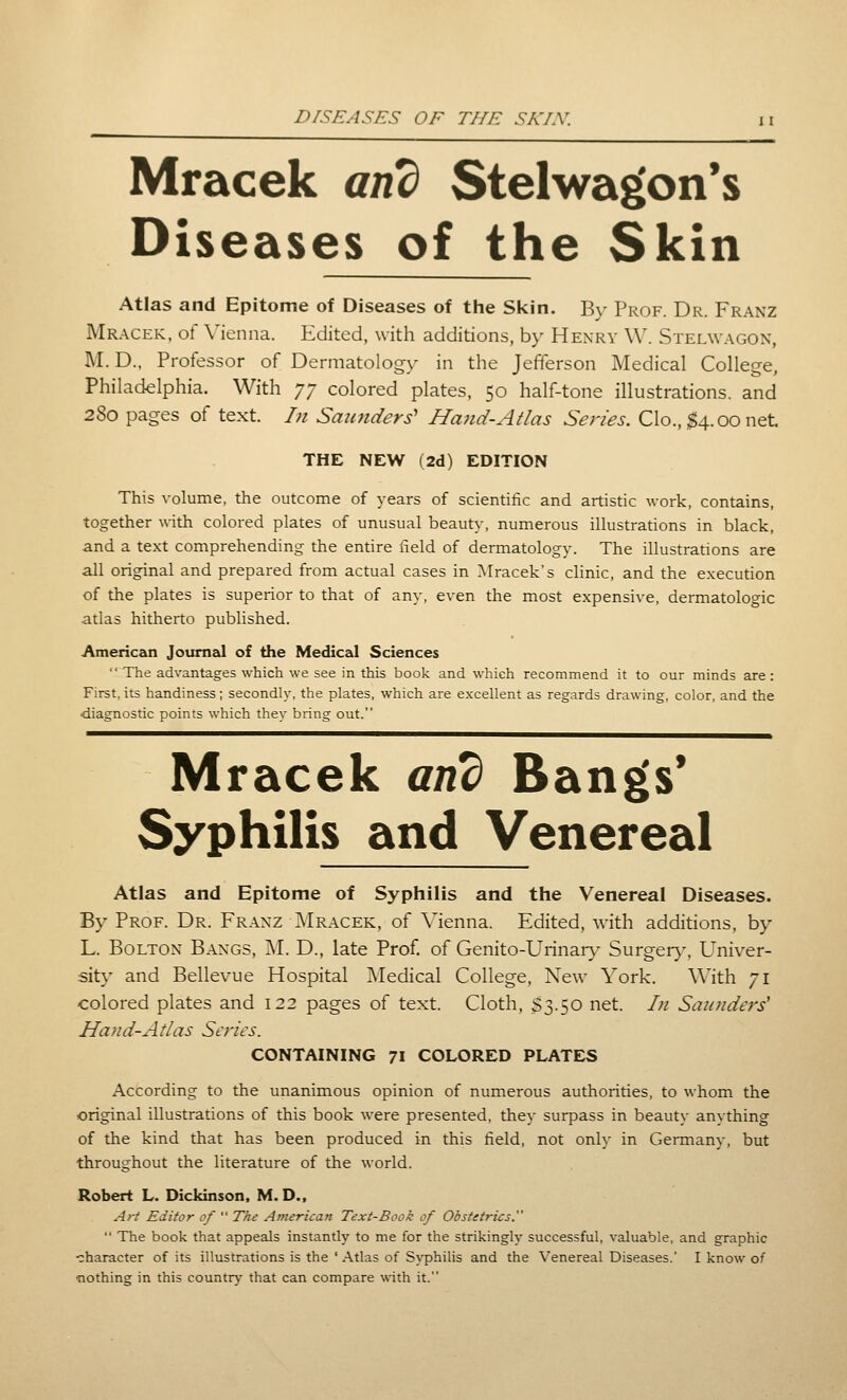 PrSEASFS OF THE SA'/.V. Mracek and Stelwagon*s Diseases of the Skin Atlas and Epitome of Diseases of the Skin. By Prof. Dr. Franz Mracek, of Menna. Edited, with additions, by Henry W. Stelwagon, M. D.. Professor of Dermatology in the Jefferson Medical College, Philadelphia. With yy colored plates, 50 half-tone illustrations, and 280 pages of text. In Saunders' Hand-Atlas Series. Clo., $4.00 net THE NEW (2d) EDITION This volume, the outcome of years of scientific and artistic work, contains, together with colored plates of unusual beaut\-, numerous illustrations in black, and a text comprehending the entire field of dermatology. The illustrations are all original and prepared from actual cases in Mracek s clinic, and the execution of the plates is superior to that of any, even the most expensive, dermatologic atlas hitherto published. Americeoi Journal of the Medical Sciences The advantages which we see in this book and which recommend it to our minds are: First, its handiness; secondly, the plates, which are excellent as regards drawing, color, and the diagnostic points which they bring out. Mracek and Bangfs* Syphilis and Venereal Atlas and Epitome of Syphilis and the Venereal Diseases. By Prof. Dr. Fraxz Mracek, of Vienna. Edited, with additions, by L. Bolton Bangs, M. D., late Prof, of Genito-Urinar}- Surger)-. Univer- sity and Bellevue Hospital Medical College, New York. With 71 colored plates and 122 pages of text. Cloth, S3.50 net. In Saunders' Hand-At I as Scries. CONTAINING 71 COLORED PLATES According to the unanimous opinion of numerous authorities, to -whom the original illustrations of this book were presented, they surpass in beauty anything of the kind that has been produced in this field, not only in Germany, but throughout the literature of the world. Robert L. Dickinson, M. D., Art Editor of  The American Text-Book of Obstetrics.  The book that appeals instantly to me for the strikingly successful, valuable, and graphic character of its illustrations is the 'Atlas of Sj'philis and the Venereal Diseases.' I know of ■nothing in this country that can compare with it.