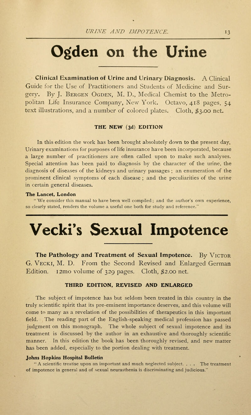 O^den on the Urine Clinical Examination of Urine and Urinary Diagnosis. A Clinical Guide for the Use of Practitioners and Students of Medicine and Sur- gery. By J. Bergen Ogden, M. D., Medical Chemist to the Metro- politan Life Insurance Company, New York. Octavo, 418 pages, 54 text illustrations, and a number of colored plates. Cloth, ;^3.0O net. THE NEW (3d) EDITION In this edition the work has been brought absolutely down to the present day. Urinary examinations for purposes of life insurance have been incorporated, because a large number of practitioners are often called upon to make such analyses. Special attention has been paid to diagnosis by the character of the urine, the diagnosis of diseases of the kidneys and urinary passages ; an enumeration of the prominent clinical symptoms of each disease ; and the peculiarities of the urine in certain general diseases. The Lancet, London  We consider this manual to have been well compiled ; and the author's own experience, so clearly stated, renders the volume a useful one both for study and reference. Vecki*s Sexual Impotence The Pathology and Treatment of Sexual Impotence. By Victor G. Vecki, M. D. From the Second Revised and Enlarged German Edition. i2mo volume of 329 pages. Cloth, ^2.00 net. THIRD EDITION, REVISED AND ENLARGED The subject of impotence has but seldom been treated in this country in the truly scientific spirit that its pre-eminent importance deserves, and this volume will come to many as a revelation of the possibilities of therapeutics in this important field. The reading part of the English-speaking medical profession has passed judgment on this monograph. The whole subject of sexual impotence and its treatment is discussed by the author in an exhaustive and thoroughly scientific manner. In this edition the book has been thoroughly revised, and new matter has been added, especially to the portion dealing with treatment. Johns Hopkins Hospital Bulletin  A scientific treatise upon an important and much neglected subject. . . . The treatment of impotence in general and of sexual neurasthenia is discriminating and judicious.