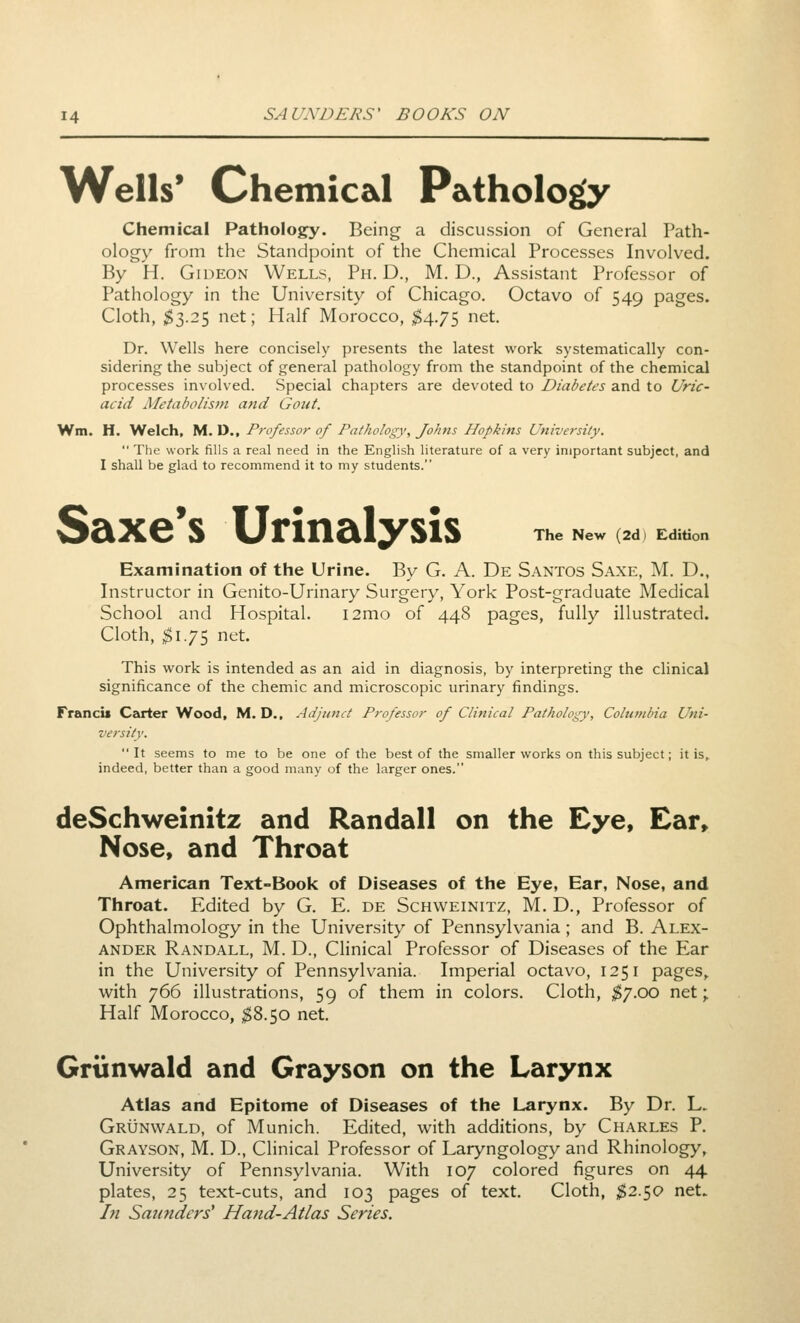 Wells* Chemical Pathology Chemical Pathology. Being a discussion of General Path- ology from the Standpoint of the Chemical Processes Involved. By H. Gideon Wells, Ph. D., M. D., Assistant Professor of Pathology in the University of Chicago. Octavo of 549 pages. Cloth, ^3.25 net; Half Morocco, $4.7^ ^t. Dr. Wells here concisely presents the latest work systematically con- sidering the subject of general pathology from the standpoint of the chemical processes involved. Special chapters are devoted to Diabetes and to Uric- acid Metabolism and Gout. Wm. H. Welch, M. D., Professor of Pathology, Johns Hopkins University.  The work fills a real need in the English literature of a very important subject, and I shall be glad to recommend it to my students. The New (2d) Edition Saxe*s Urinalysis Examination of the Urine. By G. A. De Santos Saxe, M. D., Instructor in Genito-Urinary Surgery, York Post-graduate Medical School and Hospital. i2mo of 448 pages, fully illustrated. Cloth, $175 net. This work is intended as an aid in diagnosis, by interpreting the clinical significance of the chemic and microscopic urinary findings. Francis Cairter Wood, M. D., Adjunct Professor of Clinical Pathology, Columbia Uni- versity. It seems to me to be one of the best of the smaller works on this subject; it is,, indeed, better than a good many of the larger ones. deSchweinitz and Randall on the Eye, Ear» Nose, and Throat American Text-Book of Diseases of the Eye, Ear, Nose, and Throat. Edited by G. E. de Schweinitz, M. D., Professor of Ophthalmology in the University of Pennsylvania; and B. Alex- ander Randall, M. D., Clinical Professor of Diseases of the Ear in the University of Pennsylvania. Imperial octavo, 1251 pages^ with 766 illustrations, 59 of them in colors. Cloth, ^7.00 net; Half Morocco, ^8.50 net. Grunwald and Grayson on the Larynx Atlas and Epitome of Diseases of the Larynx. By Dr. L. Grunwald, of Munich. Edited, with additions, by Charles P. Grayson, M. D., Clinical Professor of Laryngology and Rhinology, University of Pennsylvania. With 107 colored figures on 44 plates, 25 text-cuts, and 103 pages of text. Cloth, ^2.50 net. hi Saunders' Hand-Atlas Series.