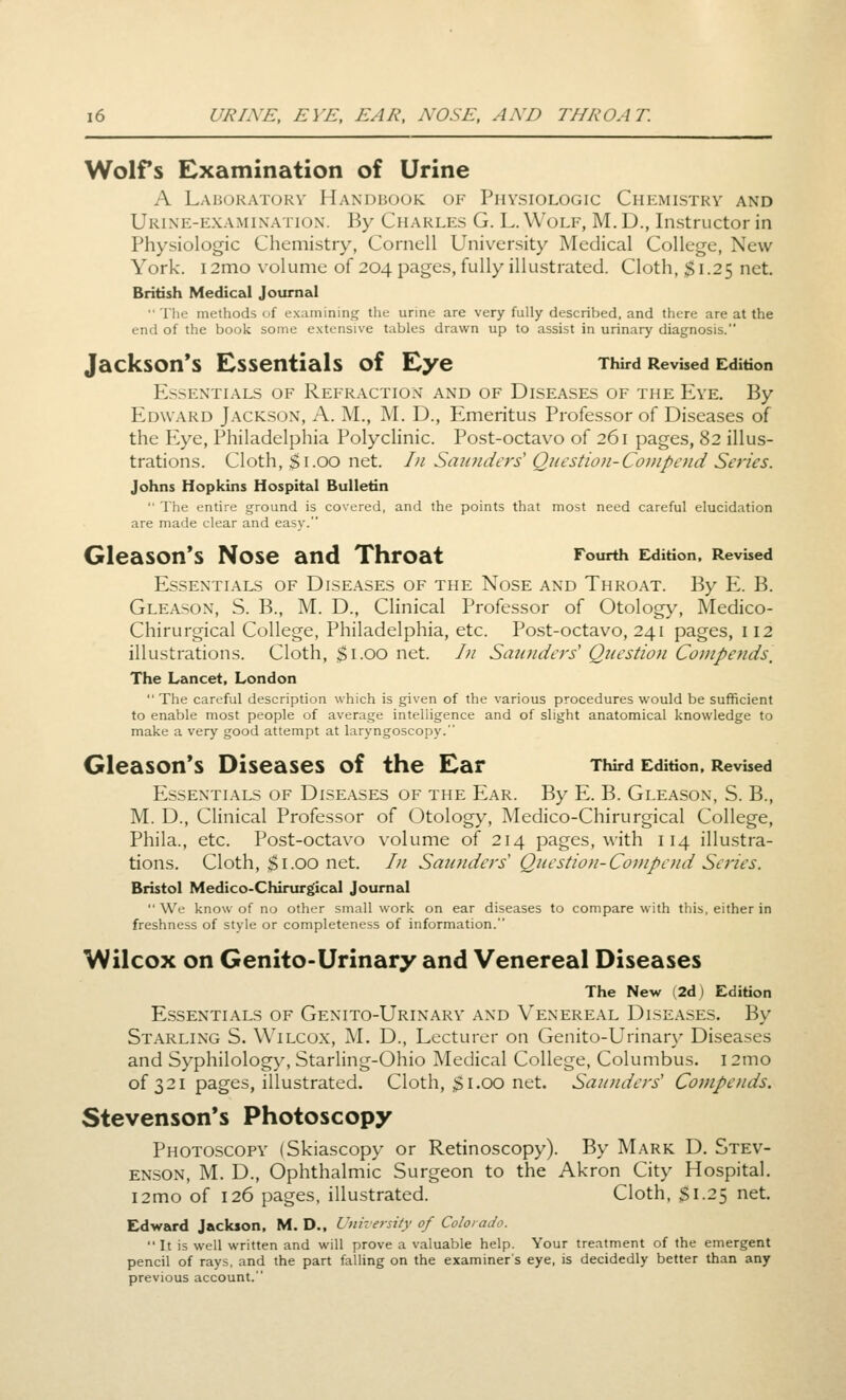 Wolfs Examination of Urine A Labukatokv Handbook of Physiologic Chemistry and Urine-examination. By Charles G. L. Wolf, M.D., Instructor in Physiologic Chemistry, Cornell University Medical College, New York. i2mo volume of 204 pages, fully illustrated. Cloth, $1.25 net, British Medical Journal  The methods of examining the urine are very fully described, and there are at the end of the book some extensive tables drawn up to assist in urinary diagnosis. Jackson's Essentials of Eye Third Revised Edition Essentials of Refraction and of Diseases of the Eve, By Edward Jackson, A. M., M, D., Emeritus Professor of Diseases of the Eye, Philadelphia Polyclinic. Post-octavo of 261 pages, 82 illus- trations. Cloth, $1.00 net. In Smindcrs' Qncstion-Conipend Series. Johns Hopkins Hospital Bulletin  The entire ground is covered, and the points that most need careful elucidation are made clear and easy. Gleason's Nose and Throat Fourth Edition, Revised Essentials of Diseases of the Nose and Throat. By E. B. Gleason, S. B., M. D., Clinical Professor of Otology, Medico- Chirurgical College, Philadelphia, etc. Post-octavo, 241 pages, 112 illustrations. Cloth, $1.00 net. I)i Saunders' Question Compends, The Lancet, London  The careful description which is given of the various procedures would be sufficient to enable most people of average intelligence and of slight anatomical knowledge to make a very good attempt at laryngoscopy. Gleason*s Diseases of the Ear Third Edition, Revbed Essentials of Dise.ases of the Ear. By E. B. Gleason, S. B., M. D., Clinical Professor of Otology, Medico-Chirurgical College, Phila., etc. Post-octavo volume of 214 pages, with 114 illustra- tions. Cloth, $1.00 net. Li Saunders Question-Compend Sei'ies. Bristol Medico-Chirurgical Journal  We know of no other small work on ear diseases to compare with this, either in freshness of style or completeness of information. lA/ilcox on Genito-Urinary and Venereal Diseases The New (2d) Edition Essentials of Genito-Urinary and Venereal Diseases, By Starling S, Wilcox, M. D., Lecturer on Genito-Urinar}^ Diseases and Syphilology, Starling-Ohio Medical College, Columbus. 12mo of 321 pages, illustrated. Cloth, ;^i.00 net. Saunders' Compends. Stevenson's Photoscopy Photoscopy (Skiascopy or Retinoscopy). By Mark D. Stev- enson, M. D., Ophthalmic Surgeon to the Akron City Hospital. i2mo of 126 pages, illustrated. Cloth, $1.25 net. Edward Jackson, M. D., University of Colorado.  It is well written and will prove a valuable help. Your treatment of the emergent pencil of rays, and the part falling on the examiner's eye, is decidedly better than any previous account.