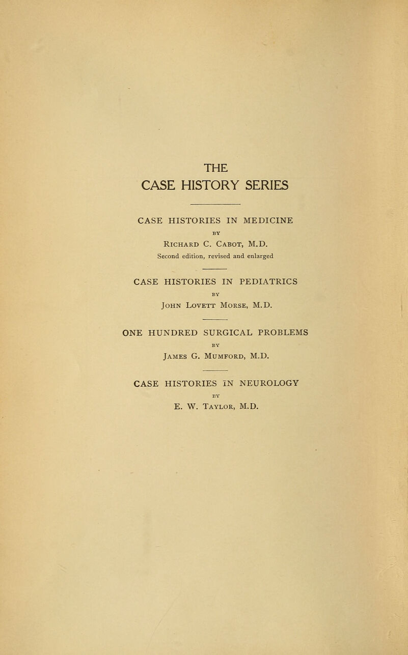 THE CASE HISTORY SERIES CASE HISTORIES IN MEDICINE BY Richard C. Cabot, M.D. Second edition, revised and enlarged CASE HISTORIES IN PEDIATRICS BY John Lovett Morse, M.D. ONE HUNDRED SURGICAL PROBLEMS BY James G. Mumford, M.D, CASE HISTORIES IN NEUROLOGY EY E. W. Taylor, M.D.
