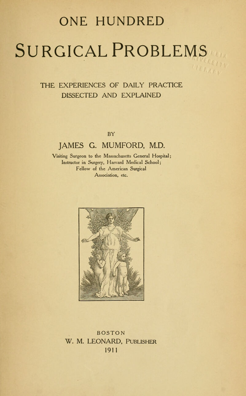 ONE HUNDRED Surgical Problems THE EXPERIENCES OF DAILY PRACTICE DISSECTED AND EXPLAINED BY JAMES G. MUMFORD. M.D. Visiting Surgeon to the Massachusetts General Hospital; Instructor in Surgery, Harvard Medical School; Fellow of the American Surgical Association, etc. BOSTON W. M. LEONARD, PUBLISHER 1911