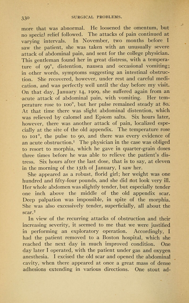 more that was abnormal. He loosened the omentum, but no special relief followed. The attacks of pain continued at varying intervals. In November, two months before I saw the patient, she was taken with an unusually severe attack of abdominal pain, and sent for the college physician. This gentleman found her in great distress, with a tempera- ture of 99°, distention, nausea and occasional vomiting; in other words, symptoms suggesting an intestinal obstruc- tion. She recovered, however, under rest and careful medi- cation, and was perfectly well until the day before my visit. On that day, January 14, 1909, she suffered again from an acute attack of abdominal pain, with vomiting. Her tem- perature rose to 100°, but her pulse remained steady at 80. At that time there was slight abdominal distention, which was relieved by calomel and Epsom salts. Six hours later, however, there was another attack of pain, localized espe- cially at the site of the old appendix. The temperature rose to 101°, the pulse to 90, and there was every evidence of an acute obstruction.^ The physician in the case was obliged to resort to morphia, which he gave in quarter-grain doses three times before he was able to relieve the patient's dis- tress. Six hours after the last dose, that is to say, at eleven in the morning of the 15th of January, I saw her. She appeared as a robust, florid girl; her weight was one hundred and fifty-four pounds, and she did flot look very ill. Her whole abdomen was slightly tender, but especially tender one inch above the middle of the old appendix scar. Deep palpation was impossible, in spite of the morphia. She was also excessively tender, superficially, all about the scar.^ In view of the recurring attacks of obstruction and their increasing severity, it seemed to me that we were justified in performing an exploratory operation. Accordingly, I had the patient removed to a Boston hospital, which she reached the next day in much improved condition. One day later I operated, with the patient under gas and oxygen anesthesia. I excised the old scar and opened the abdominal cavity, when there appeared at once a great mass of dense adhesions extending in various directions. One stout ad-