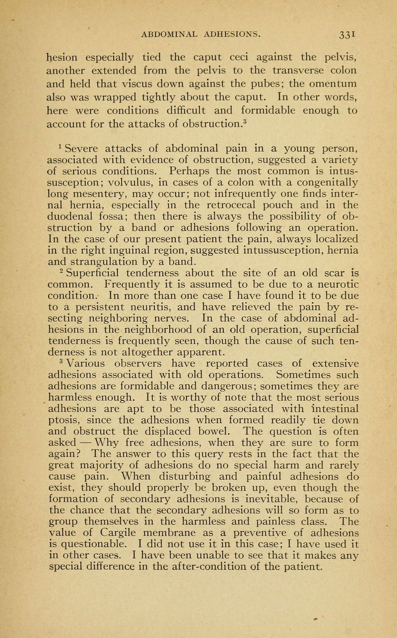 hesion especially tied the caput ceci against the pelvis, another extended from the pelvis to the transverse colon and held that viscus down against the pubes; the omentum also was wrapped tightly about the caput. In other words, here were conditions difficult and formidable enough to account for the attacks of obstruction.^ ^ Severe attacks of abdominal pain in a young person, associated with evidence of obstruction, suggested a variety of serious conditions. Perhaps the most common is intus- susception; volvulus, in cases of a colon with a congenitally long mesentery, may occur; not infrequently one finds inter- nal hernia, especially in the retrocecal pouch and in the duodenal fossa; then there is always the possibility of ob- struction by a band or adhesions following an operation. In the case of our present patient the pain, always localized in the right inguinal region, suggested intussusception, hernia and strangulation by a band. ^ Superficial tenderness about the site of an old scar is common. Frequently it is assumed to be due to a neurotic condition. In more than one case I have found it to be due to a persistent neuritis, and have relieved the pain by re- secting neighboring nerves. In the case of abdominal ad- hesions in the neighborhood of an old operation, superficial tenderness is frequently seen, though the cause of such ten- derness is not altogether apparent. ^ Various observers have reported cases of extensive adhesions associated with old operations. Sometimes such adhesions are formidable and dangerous; sometimes they are harmless enough. It is worthy of note that the most serious adhesions are apt to be those associated with intestinal ptosis, since the adhesions when formed readily tie down and obstruct the displaced bowel. The question is often asked — Why free adhesions, when they are sure to form again? The answer to this query rests in the fact that the great majority of adhesions do no special harm and rarely cause pain. When disturbing and painful adhesions do exist, they should properly be broken up, even though the formation of secondary adhesions is inevitable, because of the chance that the secondary adhesions will so form as to group themselves in the harmless and painless class. The value of Cargile membrane as a preventive of adhesions is questionable. I did not use it in this case; I have used it in other cases. I have been unable to see that it makes any special difference in the after-condition of the patient.
