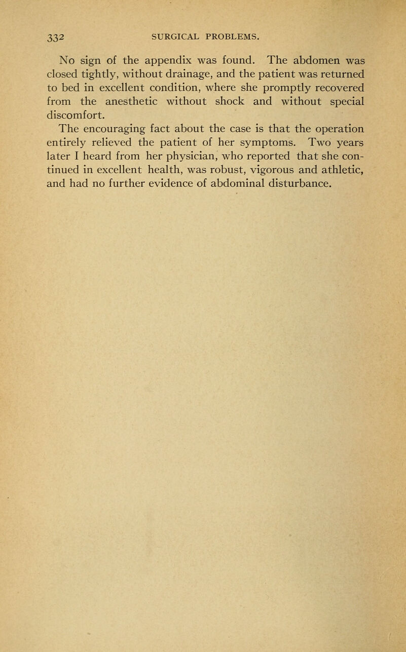 No sign of the appendix was found. The abdomen was closed tightly, without drainage, and the patient was returned to bed in excellent condition, where she promptly recovered from the anesthetic without shock and without special discomfort. The encouraging fact about the case is that the operation entirely relieved the patient of her symptoms. Two years later I heard from her physician, who reported that she con- tinued in excellent health, was robust, vigorous and athletic, and had no further evidence of abdominal disturbance.
