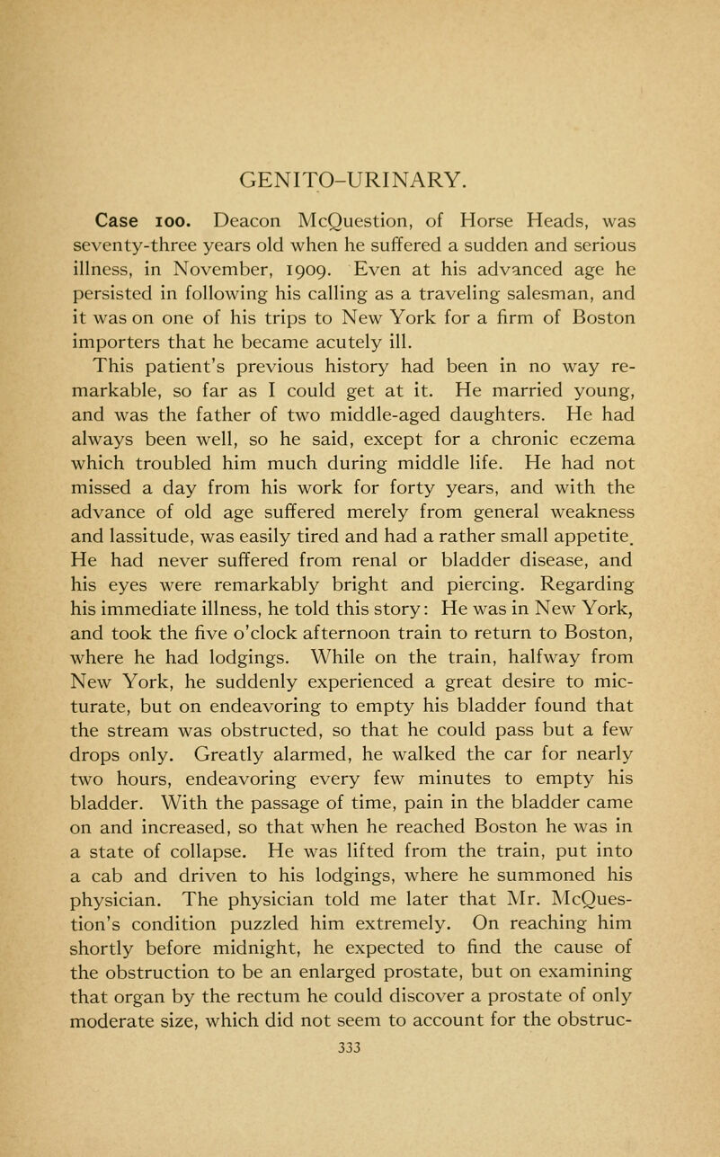 GENITO-URINARY. Case 100. Deacon McQuestion, of Horse Heads, was seventy-three years old when he suffered a sudden and serious illness, in November, 1909. Even at his advanced age he persisted in following his calling as a traveling salesman, and it was on one of his trips to New York for a firm of Boston importers that he became acutely ill. This patient's previous history had been in no way re- markable, so far as I could get at it. He married young, and was the father of two middle-aged daughters. He had always been well, so he said, except for a chronic eczema which troubled him much during middle life. He had not missed a day from his work for forty years, and with the advance of old age suffered merely from general weakness and lassitude, was easily tired and had a rather small appetite. He had never suffered from renal or bladder disease, and his eyes were remarkably bright and piercing. Regarding his immediate illness, he told this story: He was in New York, and took the five o'clock afternoon train to return to Boston, where he had lodgings. While on the train, halfway from New York, he suddenly experienced a great desire to mic- turate, but on endeavoring to empty his bladder found that the stream was obstructed, so that he could pass but a few drops only. Greatly alarmed, he walked the car for nearly two hours, endeavoring every few minutes to empty his bladder. With the passage of time, pain in the bladder came on and increased, so that when he reached Boston he was in a state of collapse. He was lifted from the train, put into a cab and driven to his lodgings, where he summoned his physician. The physician told me later that Mr. McQues- tion's condition puzzled him extremely. On reaching him shortly before midnight, he expected to find the cause of the obstruction to be an enlarged prostate, but on examining that organ by the rectum he could discover a prostate of only moderate size, which did not seem to account for the obstruc-