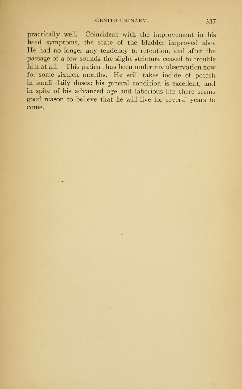 practically well. Coincident with the improvement in his head symptoms, the state of the bladder improved also. He had no longer any tendency to retention, and after the passage of a few sounds the slight stricture ceased to trouble him at all. This patient has been under my observation now for some sixteen months. He still takes iodide of potash in small daily doses; his general condition is excellent, and in spite of his advanced age and laborious life there seems good reason to believe that he will live for several years to come.