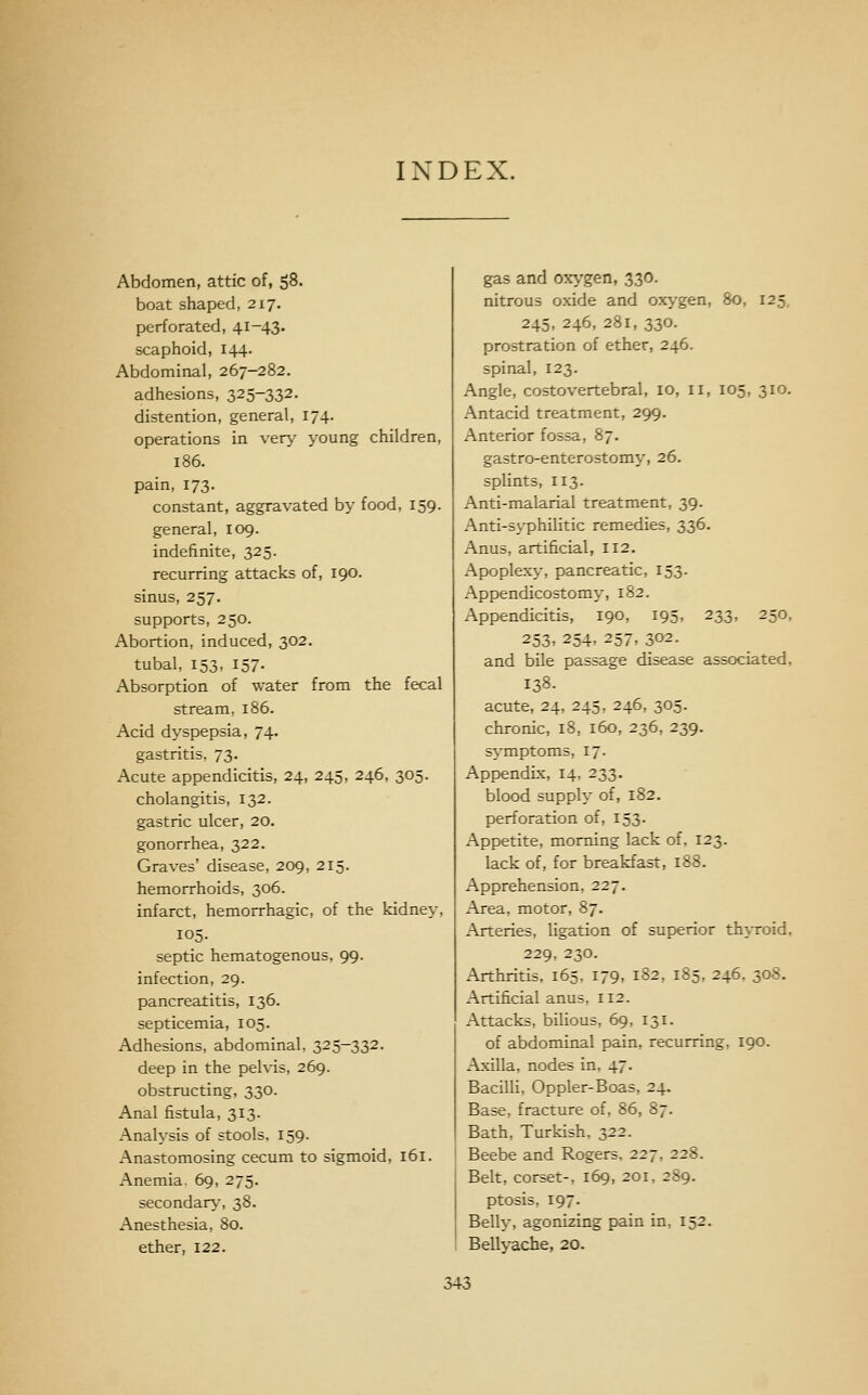 INDEX. Abdomen, attic of, 58. boat shaped, 2x7. perforated, 41-43. scaphoid, 144. Abdominal, 267-282. adhesions, 325-332. distention, general, 174. operations in very young children, 186. pain, 173. constant, aggravated by food, 159. general, 109. indefinite, 325. recurring attacks of, 190. sinus, 257. supports, 250. Abortion, induced, 302. tubal, 153, 157. Absorption of water from the fecal stream, 186. Acid dyspepsia, 74. gastritis. 73. Acute appendicitis, 24, 245, 246, 305. cholangitis, 132. gastric ulcer, 20. gonorrhea, 322. Graves' disease, 209, 215. hemorrhoids, 306. infarct, hemorrhagic, of the kidney, 105. septic hematogenous, 99. infection, 29. pancreatitis, 136. septicemia, 105. Adhesions, abdominal, 325-332. deep in the peMs, 269. obstructing, 330. Anal fistula, 313. Analysis of stools. 159. Anastomosing cecum to sigmoid, 161. Anemia. 69, 275. secondarv-, 38. Anesthesia, 80. ether, 122. gas and oxygen, 330. nitrous oxide and oxygen, 80, 125, 245, 246, 281, 330. prostration of ether, 246. spinal, 123. Angle, costovertebral, 10, 11, 105, 310. Antacid treatment, 299. Anterior fossa, 87. gastro-enterostomy, 26. splints, 113. Anti-malarial treatment, 39. Anti-syphilitic remedies, 336. Anus, artificial, 112. Apoplexy, pancreatic, 153. Appendicostomy, 182. Appendicitis, 190, 195, 233, 250, 253, 254, 257, 302. and bile passage disease associated, 138- acute, 24, 245, 246, 305. chronic, 18, 160, 236, 239. symptoms, 17. Appendix, 14, 233. blood supply of, 182. perforation of, 153. Appetite, morning lack of, 123. lack of, for breakfast, 188. Apprehension, 227. Area, motor, 87. Arteries, ligation of superior thyroid, 229, 230. Arthritis, 165, 179, 182, 185, 246. 308. Artificial anus, 112. Attacks, bilious, 69, 131. of abdominal pain, recurring, 190. Axilla, nodes in, 47. Bacilli, Oppler-Boas, 24. Base, fracture of, 86, 87. Bath, Turkish, 322. Beebe and Rogers, 227, 228. Belt, corset-, 169, 201, 289. ptosis, 197. Belly, agonizing pain in, 152. Bellyache, 20.