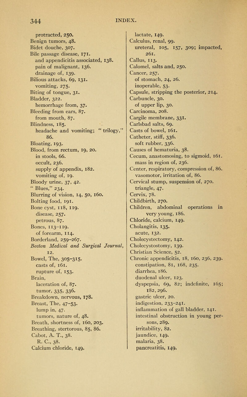 protracted, 250. Benign tumors, 48. Bidet douche, 307. Bile passage disease, 171. and appendicitis associated, 138. pain of malignant, 136. drainage of, 139. Bilious attacks, 69, 131. vomiting, 275. Biting of tongue, 31. Bladder, 322. hemorrhage from, 37. Bleeding from ears, 87. from mouth, 87. Blindness, 185. headache and vomiting;  trilogy, 86. Bloating, 193. Blood, from rectum, 19, 20. in stools, 66. occult, 236. supply of appendix, 182. vomiting of, 19. Bloody urine, 37, 42.  Blues, 234. Blurring of vision, 14, 50, 160. Bolting food, 191. Bone cyst, 118, 119. disease, 257. petrous, 87. Bones, 113-119. of forearm, 114. Borderland, 259-267. Boston Medical and Surgical Journal, 12. Bowel, The, 305-315- casts of, 161. rupture of, 153. Brain, laceration of, 87. tumor, 335, 336. Breakdown, nervous, 178. Breast, The, 47-53. lump in, 47. tumors, nature of, 48. Breath, shortness of, 160, 203. Breathing, stertorous, 85, 86. Cabot, A. T., 38. R. C, 38. Calcium chloride, 149, lactate, 149. Calculus, renal, 99. ureteral, 105, 157, 309; impacted, 261. Callus, 113. Calomel, salts and, 250. Cancer, 257. of stomach, 24, 26. inoperable, 53. Capsule, stripping the posterior, 214. Carbuncle, 30. of upper lip, 30. Carcinoma, 208. Cargile membrane, 331. Carlsbad salts, 69. Casts of bowel, 161. Catheter, stiff, 336, soft rubber, 336. Causes of hematuria, 38. Cecum, anastomosing, to sigmoid, 161. mass in region of, 236. Center, respiratory, compression of, 86. vasomotor, irritation of, 86. Cervical stump, suspension of, 270. triangle, 47. Cervix, 78. Childbirth, 270. Children, abdominal operations in very young, 186. Chloride, calcium, 149. Cholangitis, 135. acute, 132. Cholecystectomy, 142. Cholecystostomy, 139. Christian Science, 52. Chronic appendicitis, 18, 160, 236, 239. constipation, 81, 168, 235. diarrhea, 186. duodenal ulcer, 123. dyspepsia, 69, 82; indefinite, 165; 182,296. gastric ulcer, 20. indigestion, 233-241. inflammation of gall bladder, 141. intestinal obstruction in young per- sons, 289, irritability, 82. jaundice, 149. malaria, 38. pancreatitis, 149,
