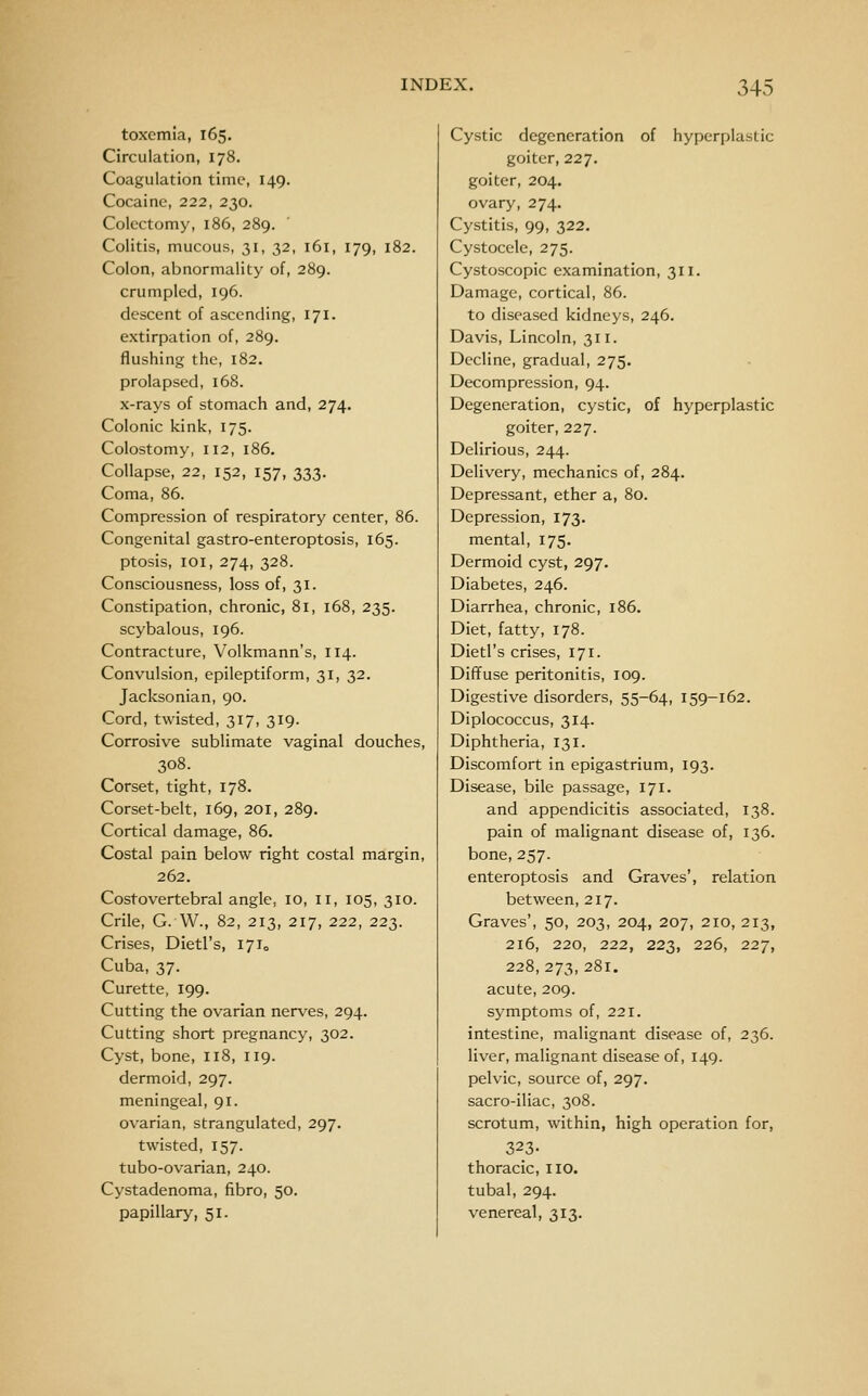 toxemia, 165. Circulation, 178. Coagulation time, 149. Cocaine, 222, 230. Colectomy, 186, 289. Colitis, mucous, 31, 32, 161, 179, 182. Colon, abnormality of, 289. crumpled, 196. descent of ascending, 171. extirpation of, 289. flushing the, 182. prolapsed, 168. x-rays of stomach and, 274. Colonic kink, 175. Colostomy, 112, 186. Collapse, 22, 152, 157, 333. Coma, 86. Compression of respiratory center, 86. Congenital gastro-enteroptosis, 165. ptosis, loi, 274, 328. Consciousness, loss of, 31. Constipation, chronic, 81, 168, 235. scybalous, 196. Contracture, Volkmann's, 114. Convulsion, epileptiform, 31, 32. Jacksonian, 90. Cord, twisted, 317, 319. Corrosive sublimate vaginal douches, 308. Corset, tight, 178. Corset-belt, 169, 201, 289. Cortical damage, 86. Costal pain below right costal margin, 262. Costovertebral angle, 10, 11, 105, 310. Crile, G. W., 82, 213, 217, 222, 223. Crises, Dietl's, 17I0 Cuba, 37. Curette, 199. Cutting the ovarian nerves, 294. Cutting short pregnancy, 302. Cyst, bone, 118, 119. dermoid, 297. meningeal, 91. ovarian, strangulated, 297. twisted, 157. tubo-ovarian, 240. Cystadenoma, fibro, 50. papillary, 51. Cystic degeneration of hyperplastic goiter, 227. goiter, 204. ovary, 274. Cystitis, 99, 322. Cystocele, 275. Cystoscopic examination, 311. Damage, cortical, 86. to diseased kidneys, 246. Davis, Lincoln, 311. Decline, gradual, 275. Decompression, 94. Degeneration, cystic, of hyperplastic goiter, 227. Delirious, 244. Delivery, mechanics of, 284. Depressant, ether a, 80. Depression, 173. mental, 175. Dermoid cyst, 297. Diabetes, 246. Diarrhea, chronic, 186. Diet, fatty, 178. Dietl's crises, 171. Diffuse peritonitis, 109. Digestive disorders, 55-64, 159-162. Diplococcus, 314. Diphtheria, 131. Discomfort In epigastrium, 193. Disease, bile passage, 171. and appendicitis associated, 138. pain of malignant disease of, 136. bone, 257. enteroptosis and Graves', relation between, 217. Graves', 50, 203, 204, 207, 210, 213, 216, 220, 222, 223, 226, 227, 228,273,281. acute, 209. symptoms of, 221. intestine, malignant disease of, 236. liver, malignant disease of, 149. pelvic, source of, 297. sacro-iliac, 308. scrotum, within, high operation for, 323- thoracic, 110. tubal, 294. venereal, 313.