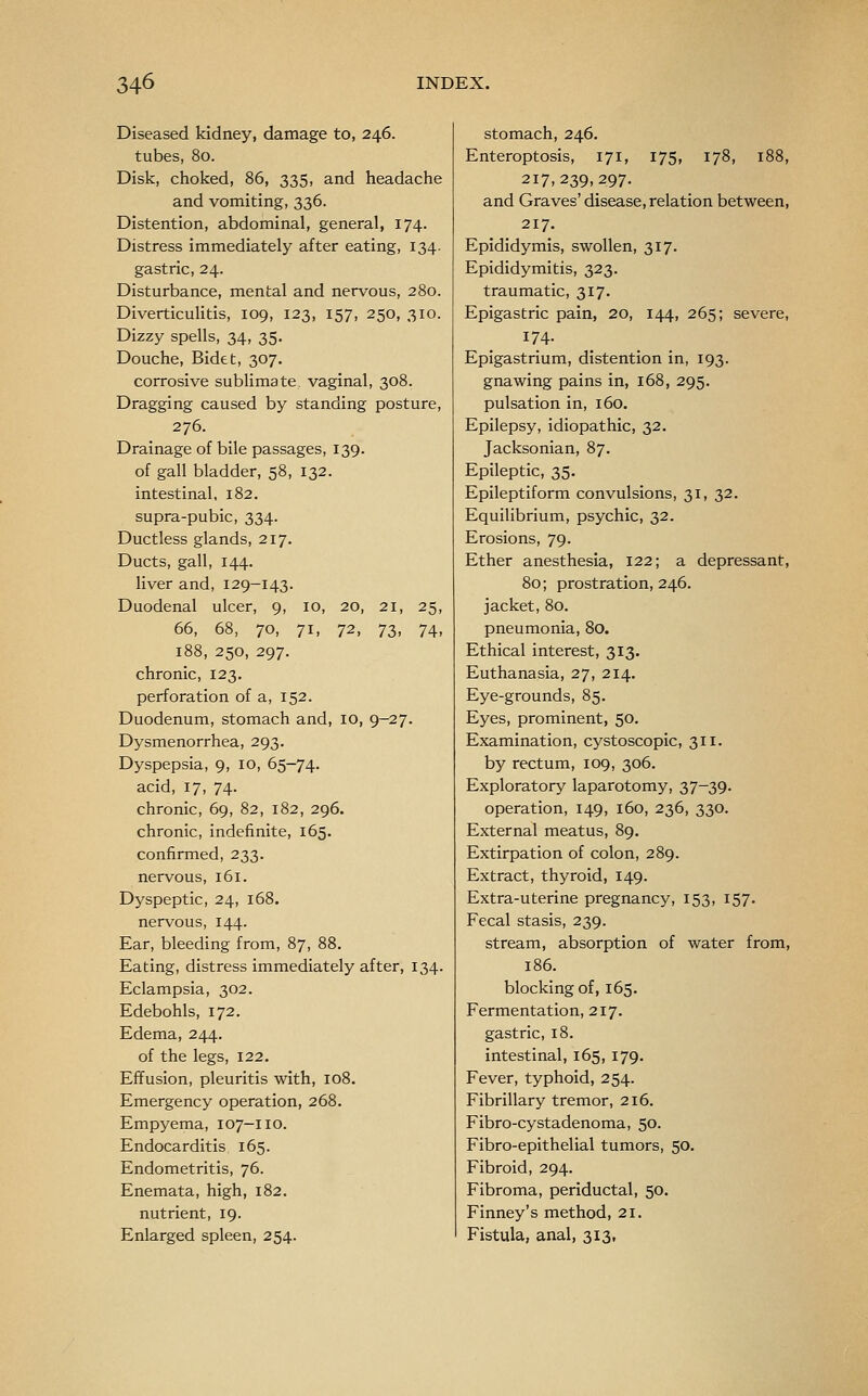 Diseased kidney, damage to, 246. tubes, 80. Disk, choked, 86, 335, and headache and vomiting, 336. Distention, abdominal, general, 174. Distress immediately after eating, 134. gastric, 24. Disturbance, mental and nervous, 280. Diverticulitis, 109, 123, 157, 250, 310. Dizzy spells, 34, 35. Douche, Bidet, 307. corrosive sublimate vaginal, 308. Dragging caused by standing posture, 276. Drainage of bile passages, 139. of gall bladder, 58, 132. intestinal, 182. supra-pubic, 334. Ductless glands, 217. Ducts, gall, 144. liver and, 129-143. Duodenal ulcer, 9, 10, 20, 21, 25, 66, 68, 70, 71, ^2, 73, 74, 188, 250, 297. chronic, 123. perforation of a, 152. Duodenum, stomach and, 10, 9-27. Dysmenorrhea, 293. Dyspepsia, 9, 10, 65-74. acid, 17, 74. chronic, 69, 82, 182, 296. chronic, indefinite, 165. confirmed, 233. nervous, 161. Dyspeptic, 24, 168. nervous, 144. Ear, bleeding from, 87, 88. Eating, distress immediately after, 134. Eclampsia, 302. Edebohls, 172. Edema, 244. of the legs, 122. Effusion, pleuritis with, 108. Emergency operation, 268. Empyema, 107-110. Endocarditis 165. Endometritis, 76. Enemata, high, 182. nutrient, 19. Enlarged spleen, 254. stomach, 246. Enteroptosis, 171, 175, 178, 188, 217,239,297. and Graves' disease, relation between, 217. Epididymis, swollen, 317. Epididymitis, 323. traumatic, 317. Epigastric pain, 20, 144, 265; severe, 174. Epigastrium, distention in, 193. gnawing pains in, 168, 295. pulsation in, 160. Epilepsy, idiopathic, 32. Jacksonian, 87. Epileptic, 35. Epileptiform convulsions, 31, 32. Equilibrium, psychic, 32. Erosions, 79. Ether anesthesia, 122; a depressant, 80; prostration, 246. jacket, 80. pneumonia, 80. Ethical interest, 313. Euthanasia, 27, 214. Eye-grounds, 85. Eyes, prominent, 50. Examination, cystoscopic, 311. by rectum, 109, 306. Exploratory laparotomy, 37-39. operation, 149, 160, 236, 330. External meatus, 89. Extirpation of colon, 289. Extract, thyroid, 149. Extra-uterine pregnancy, 153, 157. Fecal stasis, 239. stream, absorption of water from, 186. blocking of, 165. Fermentation, 217. gastric, 18. intestinal, 165, 179. Fever, typhoid, 254. Fibrillary tremor, 216. Fibro-cystadenoma, 50. Fibro-epithelial tumors, 50. Fibroid, 294. Fibroma, periductal, 50. Finney's method, 21. Fistula, anal, 313,