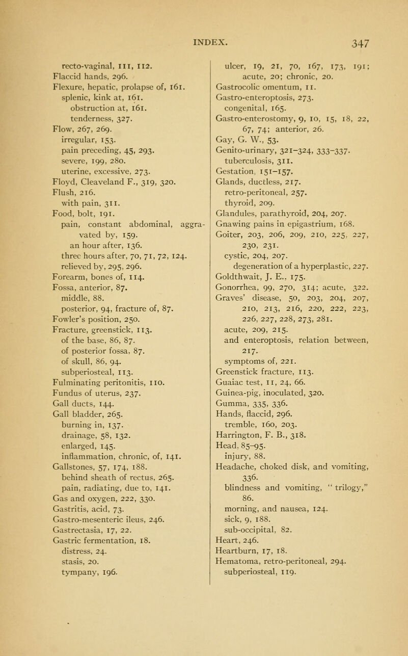 recto-vaginal, in, 112. Flaccid hands, 296. Flexure, hepatic, prolapse of, 161. splenic, kink at, 161. obstruction at, 161. tenderness, 327. Flow, 267, 269. irregular, 153. pain preceding, 45, 293. severe, 199, 280. uterine, excessive, 273. Floyd, Cleaveland F., 319, 320. Flush, 216. with pain, 311. Food, bolt, 191. pain, constant abdominal, aggra- vated by, 159. an hour after, 136. three hours after, 70, 71, 72, 124. relieved by, 295, 296. Forearm, bones of, II4. Fossa, anterior, 87. middle, 88. posterior, 94, fracture of, 87. Fowler's position, 250. Fracture, greenstick, 113. of the base, 86, 87. of posterior fossa. 87. of skull, 86, 94. subperiosteal, 113. Fulminating peritonitis, 110. Fundus of uterus, 237. Gall ducts, 144. Gall bladder, 265. burning in, 137. drainage, 58, 132. enlarged, 145. inflammation, chronic, of, 141. Gallstones, 57, 174, 188. behind sheath of rectus, 265. pain, radiating, due to, 141. Gas and oxygen, 222, 330. Gastritis, acid, 73. Gastro-mesenteric ileus, 246. Gastrectasia, 17, 22. Gastric fermentation, 18. distress, 24. stasis, 20. tympany, 196. ulcer, 19, 21, 70, 167, 173, 191; acute, 20; chronic, 20. Gastrocolic omentum, 11. Gastro-enteroptosis, 273. congenital, 165. Gastro-enterostomy, 9, 10, 15, 18, 22, 67, 74; anterior, 26. Gay, G. W., 53- Genito-urinary, 321-324, 333-337- tuberculosis, 311. Gestation, 151-157. Glands, ductless, 217. retro-peritoneal, 257. thyroid, 209. Glandules, parathyroid, 204, 207. Gnawing pains in epigastrium, 168. Goiter, 203, 206, 209, 210, 225, 227, 230, 231. cystic, 204, 207. degeneration of a hyperplastic, 227. Goldthwait, J. E., 175. Gonorrhea, 99, 270, 314; acute, 322. Graves' disease, 50, 203, 204, 207, 210, 213, 216, 220, 222, 223, 226, 227, 228, 273, 281. acute, 209, 215. and enteroptosis, relation between, 217. symptoms of, 221. Greenstick fracture, 113. Guaiac test, 11, 24, 66. Guinea-pig, inoculated, 320. Gumma, 335, 336. Hands, flaccid, 296. tremble, 160, 203. Harrington, F. B., 318. Head, 85-95. injury, 88. Headache, choked disk, and vomiting, 336. blindness and vomiting, trilogi', 86. morning, and nausea, 124. sick, 9, 188. sub-occipital, 82. Heart, 246. Heartburn, 17, 18. Hematoma, retro-peritoneal, 294. subperiosteal, 119.