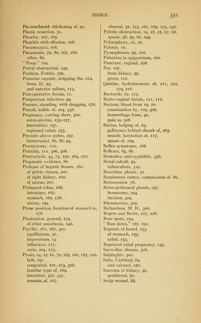 Pia-arachnoid, thickening of, 91. Plastic resection, 51. Pleurisy, 107, 165. Pleuritis with effusion, 108. Pneumococci, 108. Pneumonia, 79, 80, 107, 182. ether, 80.  Poop, 119. Portal obstruction, 149. Position, Fowler, 250. Posterior capsule, stripping the, 214. fossa, 87, 94. and anterior splints, 113. Post-operative hernia, li. Postpartum infection, 99. Posture, standing, with dragging, 276. Potash, iodide of, 204, 336. Pregnancy, cutting short, 302. extra-uterine, 153-157. interstitial, 157. ruptured tubal, 153. Pressure above pubes, 297. intracranial, 86, 88, 94. Proctectomy, 112. Proctitis, III, 306, 308. Proctoclysis, 43, 73, 250, 264, 270. Prognostic evidence, 86. Prolapse of hepatic flexure, 161. of pelvic viscera, 201. of right kidney, 160. of uterus, 201. Prolapsed colon, 168. intestines, 167. stomach, 160, 178. uterus, 199. Prone position, location of stomach in, 178. Prostration, general, 174. of ether anesthesia, 246. Psychic, 281, 282, 321. equilibrium, 32. impressions, 14. influences, 217. state, 204, 273. Ptosis, 14, 15. 61, 70, 165, 182, 185, 196. belt, 197. congenital, lOi, 274, 328. familiar type of, 169. intestinal, 327, 331. toxemia of, 217, visceral, 32, 123, 161, 169, 175, 246. Pyloric obstruction, 14, 18, 25, 67, 68. spasm, 58, 59, 66, 299. Pyloroplasty, 21, 22. Pylorus, 10. Pyonephrosis, 99, 102. Pulsation in epigastrium, 160. I^uncture, vaginal, 298. Pus. 107. from kidney, 99. green, no. Quinine, hydrobromate of, 211, 221, 225, 228. Rectocele, 82, 275. Recto-vaginal fistula, in, 112. Rectum, blood from 19, 20. examination by, 109, 306. hemorrhage from, 41. pain in, 308. Rectus, bulging of, 63. gallstones behind sheath of, 265. muscle, laceration of, 117. spasm of, 109. Refiex symptoms, 168. Reflexes, 85, 88, Remedies, anti-syphilitic, 336. Renal calculi, 99. tuberculosis, 319. Resection, plastic, 51. Respiratory center, compression of. 86. Retrocession 78. Retro-peritoneal glands, 257. hematoma, 294. incision, 309. Rheumatism, 305. Richardson, M. H., 306. Rogers and Beebe, 227, 228. Rose spots, 254.  Run down, 167, 191. Rupture of bowel, 153. of stomach, 153. tubal, 153. Ruptured tubal pregnancy, 153. Sacro-iliac disease, 308, Salpingitis, 302. Salts, Carlsbad, 69. and calomel, 250. Sarcoma of kidney, 39. periductal, 50. Scalp wound, 88.
