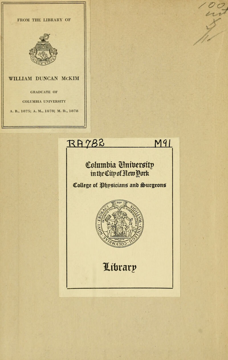 FROM THE LIBRARY OF WILLIAM DUNCAN McKIM GRADUATE OF COLUMBIA UNIVERSITY A. B., 1875; A. M., 1878; M. D., 1878 i^piy^a Mli College of ^^psiiciang anti ^urgeonsi Hifararp /''