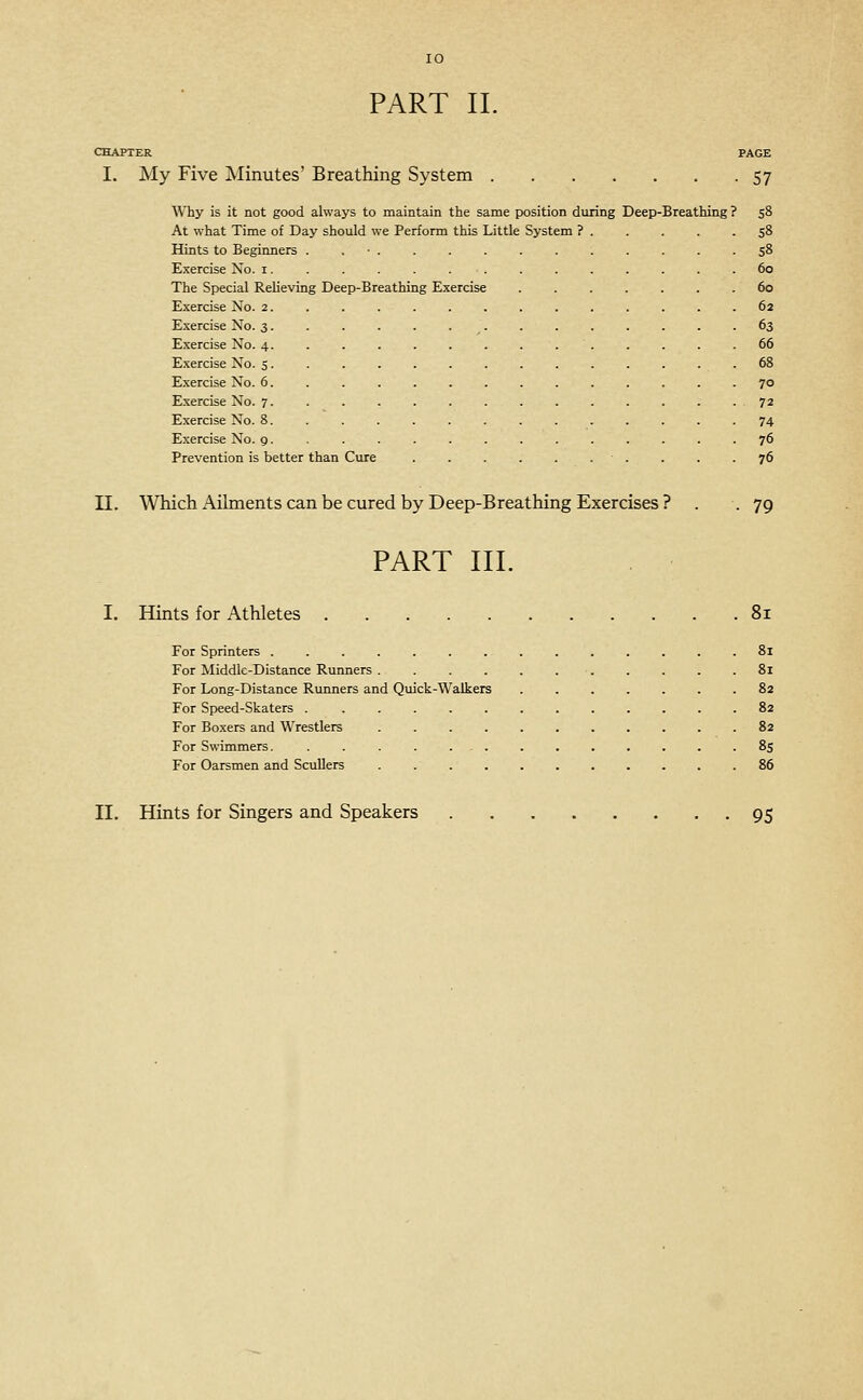 CHAPTER PAGE I. My Five Minutes' Breathing System 57 Why is it not good always to maintain the same position during Deep-Breathing ? 58 At what Time of Day shoiild we Perform this Little System ? 58 Hints to Beginners . . ■ . . . . . . . . . . -58 Exercise No. i.............. 60 The Special Relieving Deep-Breathing Exercise 60 Exercise No. 2. .......,.,,.. 62 Exercise No. 3. . . . . . . . . . . . . .63 E.xercise No. 4. ............. 66 E-xercise No. 5 68 Exercise No. 6. ............. 70 E.xercise No. 7. . . . . . . . . . . . . .72 Exercise No. 8. ............. 74 Exercise No. 9. ............. 76 Prevention is better than Cure . . . . . . . . . -76 n. Which Aihnents can be cured by Deep-Breathing Exercises ? . .79 PART III. I. Hints for Athletes 81 For Sprinters .............. 8i For Middle-Distance Runners 8i For Long-Distance Runners and Quick-Walkers 82 For Speed-Skaters . ............ 82 For Boxers and Wrestlers 82 For Swimmers. . . .85 For Oarsmen and Scullers 86 II. Hints for Singers and Speakers 95