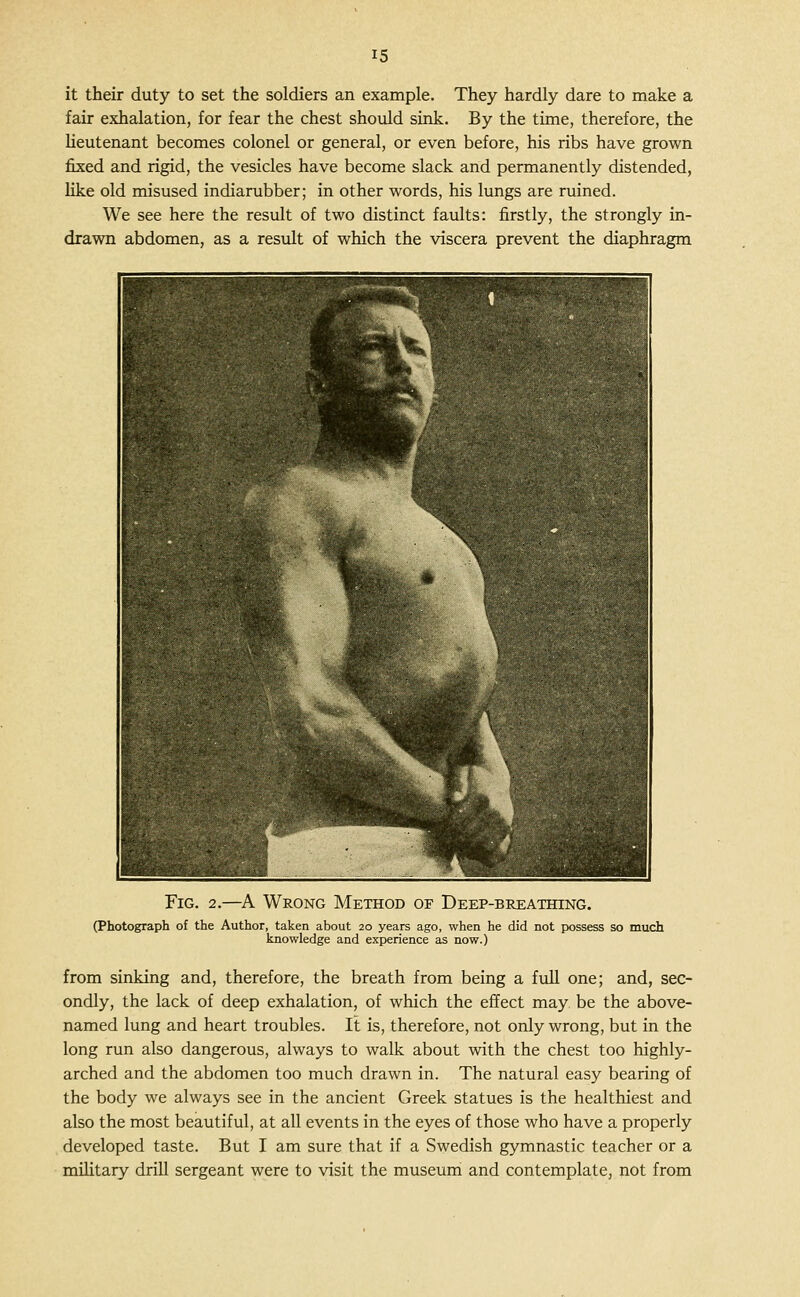 it their duty to set the soldiers an example. They hardly dare to make a fair exhalation, for fear the chest should sink. By the time, therefore, the Ueutenant becomes colonel or general, or even before, his ribs have grown fixed and rigid, the vesicles have become slack and permanently distended, like old misused indiarubber; in other words, his lungs are ruined. We see here the result of two distinct faults: firstly, the strongly in- drawn abdomen, as a result of which the viscera prevent the diaphragm Fig. 2.—^A Wrong Method or Deep-breathing. (Photograph of the Author, taken about 20 years ago, when he did not possess so much knowledge and experience as now.) from sinking and, therefore, the breath from being a full one; and, sec- ondly, the lack of deep exhalation, of which the effect may be the above- named lung and heart troubles. It is, therefore, not only wrong, but in the long run also dangerous, always to walk about with the chest too highly- arched and the abdomen too much drawn in. The natural easy bearing of the body we always see in the ancient Greek statues is the healthiest and also the most beautiful, at all events in the eyes of those who have a properly developed taste. But I am sure that if a Swedish gymnastic teacher or a military drill sergeant were to visit the museum and contemplate, not from