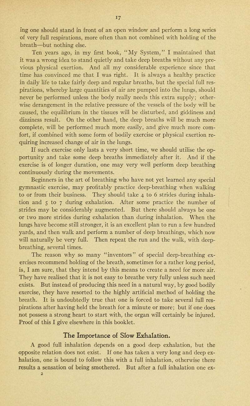 ing one should stand in front of an open window and perform a long series of very full respirations, more often than not combined with holding of the breath—but nothing else. Ten years ago, in my first book, My System, I maintained that it was a wrong idea to stand quietly and take deep breaths without any pre- vious physical exertion. And all my considerable experience since that time has convinced me that I was right. It is always a healthy practice in daily Hfe to take fairly deep and regular breaths, but the special fuU res- pirations, whereby large quantities of air are pumped into the lungs, should never be performed unless the body really needs this extra supply; other- wise derangement in the relative pressure of the vessels of the body wiU be caused, the equilibrium in the tissues will be disturbed, and giddiness and dizziness result. On the other hand, the deep breaths wiU be much more complete, will be performed much more easily, and give much more com- fort, if combined with some form of bodily exercise or physical exertion re- quiring increased change of air in the lungs. If such exercise only lasts a very short time, we should utiHse the op- portunity and take some deep breaths immediately after it. And if the exercise is of longer duration, one may very well perform deep breathing continuously during the movements. Beginners in the art of breathing who have not yet learned any special g}Tnnastic exercise, may profitably practice deep-breathing when walking to or from their business. They should take 4 to 6 strides during inhala- tion and 5 to 7 during exhalation. After some practice the number of strides may be considerably augmented. But there should always be one or two more strides during exhalation than during inhalation. When the lungs have become still stronger, it is an excellent plan to run a few hundred yards, and then walk and perform a number of deep breathings, which now will naturally be very full. Then repeat the run and the walk, with deep- breathing, several times. The reason why so many inventors of special deep-breathing ex- ercises recommend holding of the breath, sometimes for a rather long period, is, I am sure, that they intend by this means to create a need for more air. They have reahsed that it is not easy to breathe very fully unless such need exists. But instead of producing this need in a natural way, by good bodily exercise, they have resorted to the highly artificial method of holding the breath. It is undoubtedly true that one is forced to take several fuU res- pirations after having held the breath for a minute or more; but if one does not possess a strong heart to start with, the organ will certainly be injured. Proof of this I give elsewhere in this booklet. The Importance of Slow Exhalation. A good full inhalation depends on a good deep exhalation, but the opposite relation does not exist. If one has taken a very long and deep ex- halation, one is bound to follow this with a full inhalation, otherwise there results a sensation of being smothered. But after a fuU inhalation one ex-