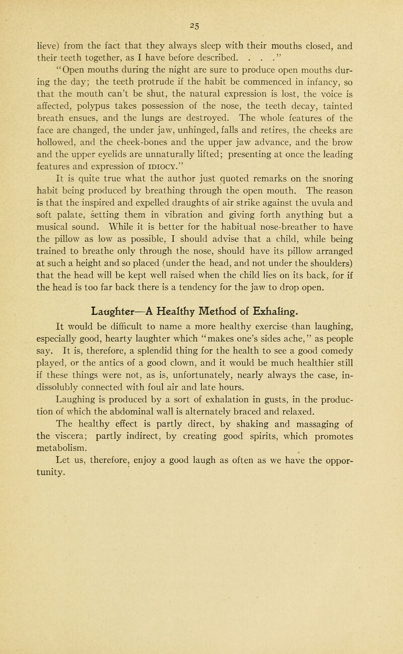 Heve) from the fact that they always sleep with their mouths closed, and their teeth together, as I have before described. . . . Open mouths during the night are sure to produce open mouths dur- ing the day; the teeth protrude if the habit be commenced in infancy, so that the mouth can't be shut, the natural expression is lost, the voice is affected, polypus takes possession of the nose, the teeth decay, tainted breath ensues, and the lungs are destroyed. The whole features of the face are changed, the under jaw, unhinged, falls and retires, the cheeks are hoUowed, and the cheek-bones and the upper jaw advance, and the brow and the upper eyelids are unnaturally lifted; presenting at once the leading features and expression of idiocy. It is quite true what the author just quoted remarks on the snoring habit being produced by breathing through the open mouth. The reason is that the inspired and expelled draughts of air strike against the uvula and soft palate, setting them in vibration and giving forth anything but a musical sound. While it is better for the habitual nose-breather to have the pillow as low as possible, I should advise that a child, whUe being trained to breathe only through the nose, should have its pillow arranged at such a height and so placed (under the head, and not under the shoulders) that the head wiU be kept well raised when the child lies on its back, for if the head is too far back there is a tendency for the jaw to drop open. Latighter—A Healthy Method of Exhaling. It would be difficult to name a more healthy exercise -than laughing, especially good, hearty laughter which makes one's sides ache, as people say. It is, therefore, a splendid thing for the health to see a good comedy played, or the antics of a good clown, and it would be much healthier stiU if these things were not, as is, unfortunately, nearly always the case, in- dissolubly connected with foul air and late hours. Laughing is produced by a sort of exhalation in gusts, in the produc- tion of which the abdominal wall is alternately braced and relaxed. The healthy effect is partly direct, by shaking and massaging of the viscera; partly indirect, by creating good spirits, which promotes metabolism. Let us, therefore, enjoy a good laugh as often as we have the oppor- timity.