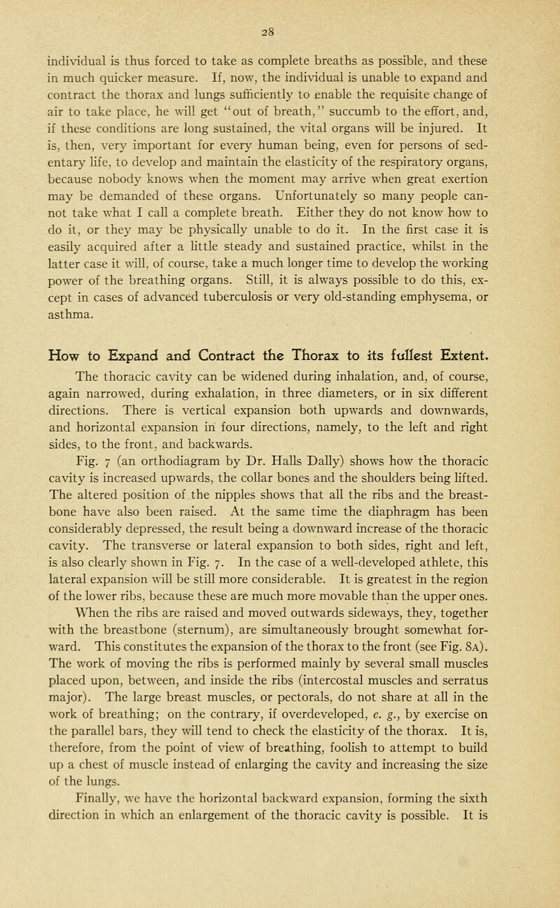 induadual is thus forced to take as complete breaths as possible, and these in much quicker measure. If, now, the individual is unable to expand and contract the thorax and lungs sufficiently to enable the requisite change of air to take place, he will get out of breath, succumb to the effort, and, if these conditions are long sustained, the vital organs will be injured. It is, then, very important for every human being, even for persons of sed- entary life, to develop and maintain the elasticity of the respiratory organs, because nobody knows when the moment may arrive when great exertion may be demanded of these organs. Unfortunately so many people can- not take what I call a complete breath. Either they do not know how to do it, or they may be physically unable to do it. In the first case it is easily acquired after a little steady and sustained practice, whilst in the latter case it will, of course, take a much longer time to develop the working power of the breathing organs. Still, it is always possible to do this, ex- cept in cases of advanced tuberculosis or very old-standing emphysema, or asthma. How to Expand and Contract the Thorax to its fttllcst Extent. The thoracic cavity can be widened during inhalation, and, of course, again narrowed, during exhalation, in three diameters, or in six different directions. There is vertical expansion both upwards and downwards, and horizontal expansion in four directions, namely, to the left and right sides, to the front, and backwards. Fig. 7 (an orthodiagram by Dr. Halls Dally) shows how the thoracic cavity is increased upwards, the collar bones and the shoulders being hfted. The altered position of the nipples shows that all the ribs and the breast- bone have also been raised. At the same time the diaphragm has been considerably depressed, the result being a downward increase of the thoracic cavity. The transverse or lateral expansion to both sides, right and left, is also clearly shown in Fig. 7. In the case of a weU-developed athlete, this lateral expansion will be still more considerable. It is greatest in the region of the lower ribs, because these ar6 much more movable than the upper ones. When the ribs are raised and moved outwards sideways, they, together with the breastbone (sternum), are simultaneously brought somewhat for- ward. This constitutes the expansion of the thorax to the front (see Fig. 8a). The work of moving the ribs is performed mainly by several small muscles placed upon, between, and inside the ribs (intercostal muscles and serratus major). The large breast muscles, or pectorals, do not share at aU in the work of breathing; on the contrary, if overdeveloped, e. g., by exercise on the parallel bars, they wiU tend to check the elasticity of the thorax. It is, therefore, from the point of view of breathing, fooUsh to attempt to build up a chest of muscle instead of enlarging the cavity and increasing the size of the lungs. Finally, we have the horizontal backward expansion, forming the sixth direction in which an enlargement of the thoracic cavity is possible. It is