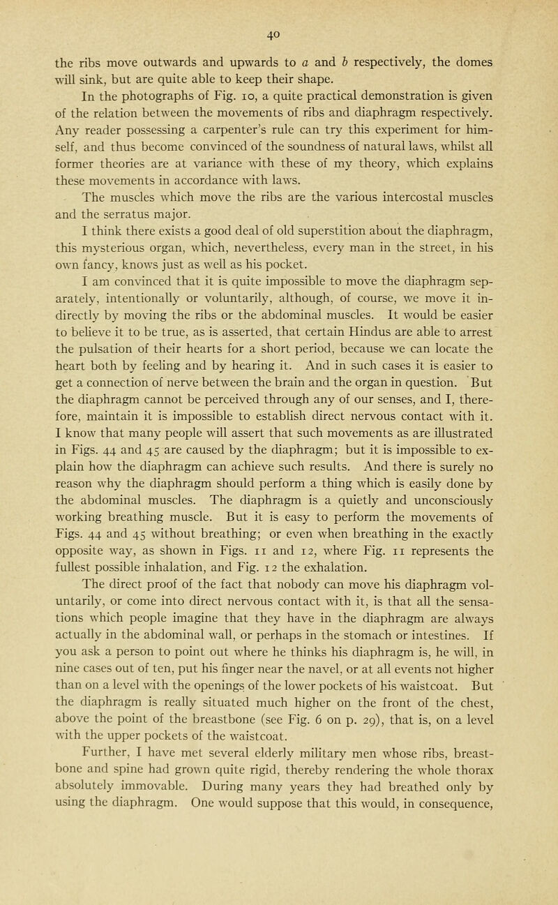 the ribs move outwards and upwards to a and h respectively, the domes will sink, but are quite able to keep their shape. In the photographs of Fig. lo, a quite practical demonstration is given of the relation between the movements of ribs and diaphragm respectively. Any reader possessing a carpenter's rule can try this experiment for him- self, and thus become convinced of the soundness of natural laws, whilst aU former theories are at variance with these of my theory, which explains these movements in accordance with laws. The muscles which move the ribs are the various intercostal muscles and the serratus major. I think there exists a good deal of old superstition about the diaphragm, this mysterious organ, which, nevertheless, every man in the street, in his own fancy, knows just as well as his pocket. I am convinced that it is quite impossible to move the diaphragm sep- arately, intentionally or voluntarily, although, of course, we move it in- directly by moving the ribs or the abdominal muscles. It would be easier to beUeve it to be true, as is asserted, that certain Hindus are able to arrest the pulsation of their hearts for a short period, because we can locate the heart both by feehng and by hearing it. And in such cases it is easier to get a connection of nerve between the brain and the organ in question. But the diaphragm cannot be perceived through any of our senses, and I, there- fore, maintain it is impossible to estabhsh direct nervous contact with it. I know that many people will assert that such movements as are illustrated in Figs. 44 and 45 are caused by the diaphragm; but it is impossible to ex- plain how the diaphragm can achieve such results. And there is surely no reason why the diaphragm should perform a thing which is easily done by the abdominal muscles. The diaphragm is a quietly and unconsciously working breathing muscle. But it is easy to perform the movements of Figs. 44 and 45 without breathing; or even when breathing in the exactly opposite way, as shown in Figs. 11 and 12, where Fig. 11 represents the fullest possible inhalation, and Fig. 12 the exhalation. The direct proof of the fact that nobody can move his diaphragm vol- untarily, or come into direct nervous contact with it, is that aU the sensa- tions which people imagine that they have in the diaphragm are always actually in the abdominal wall, or perhaps in the stomach or intestines. If you ask a person to point out where he thinks his diaphragm is, he will, in nine cases out of ten, put his finger near the navel, or at all events not higher than on a level with the openings of the lower pockets of his waistcoat. But the diaphragm is really situated much higher on the front of the chest, above the point of the breastbone (see Fig. 6 on p. 29), that is, on a level with the upper pockets of the waistcoat. Further, I have met several elderly military men whose ribs, breast- bone and spine had grown quite rigid, thereby rendering the whole thorax absolutely immovable. During many years they had breathed only by using the diaphragm. One would suppose that this would, in consequence,