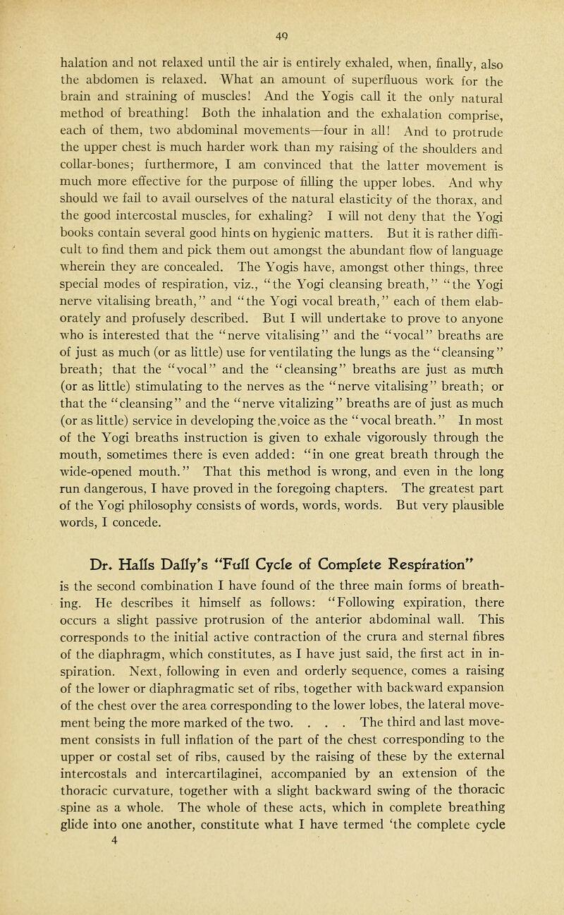 4Q halation and not relaxed until the air is entirely exhaled, when, finally, also the abdomen is relaxed. What an amount of superfluous work for the brain and straining of muscles! And the Yogis call it the only natural method of breathing! Both the inhalation and the exhalation comprise each of them, two abdominal movements—four in all! And to protrude the upper chest is much harder work than my raising of the shoulders and collar-bones; furthermore, I am convinced that the latter movement is much more effective for the purpose of filling the upper lobes. And why should we fail to avail ourselves of the natural elasticity of the thorax, and the good intercostal muscles, for exhaUng? I will not deny that the Yogi books contain several good hints on hygienic matters. But it is rather diffi- cult to find them and pick them out amongst the abundant flow of language wherein they are concealed. The Yogis have, amongst other things, three special modes of respiration, viz., the Yogi cleansing breath, the Yogi nerve vitaUsing breath, and the Yogi vocal breath, each of them elab- orately and profusely described. But I will undertake to prove to anyone who is interested that the nerve vitahsing and the vocal breaths are of just as much (or as little) use for ventilating the lungs as the cleansing breath; that the vocal and the cleansing breaths are just as milch (or as little) stimulating to the nerves as the nerve vitalising breath; or that the cleansing and the nerve vitalizing breaths are of just as much (or as Kttle) service in developing the .voice as the vocal breath. In most of the Yogi breaths instruction is given to exhale vigorously through the mouth, sometimes there is even added: in one great breath through the wide-opened mouth. That this method is wrong, and even in the long run dangerous, I have proved in the foregoing chapters. The greatest part of the Yogi philosophy consists of words, words, words. But very plausible words, I concede. Df* Halls Dally^s **Full Cycle of Complete Respiration** is the second combination I have found of the three main forms of breath- ing. He describes it himself as follows: Following expiration, there occurs a sUght passive protrusion of the anterior abdominal wall. This corresponds to the initial active contraction of the crura and sternal fibres of the diaphragm, which constitutes, as I have just said, the first act in in- spiration. Next, following in even and orderly sequence, comes a raising of the lower or diaphragmatic set of ribs, together with backward expansion of the chest over the area corresponding to the lower lobes, the lateral move- ment being the more marked of the two. . . . The third and last move- ment consists in full inflation of the part of the chest corresponding to the upper or costal set of ribs, caused by the raising of these by the external intercostals and intercartilaginei, accompanied by an extension of the thoracic curvature, together with a slight backward swing of the thoracic spine as a whole. The whole of these acts, which in complete breathing glide into one another, constitute what I have termed 'the complete cycle