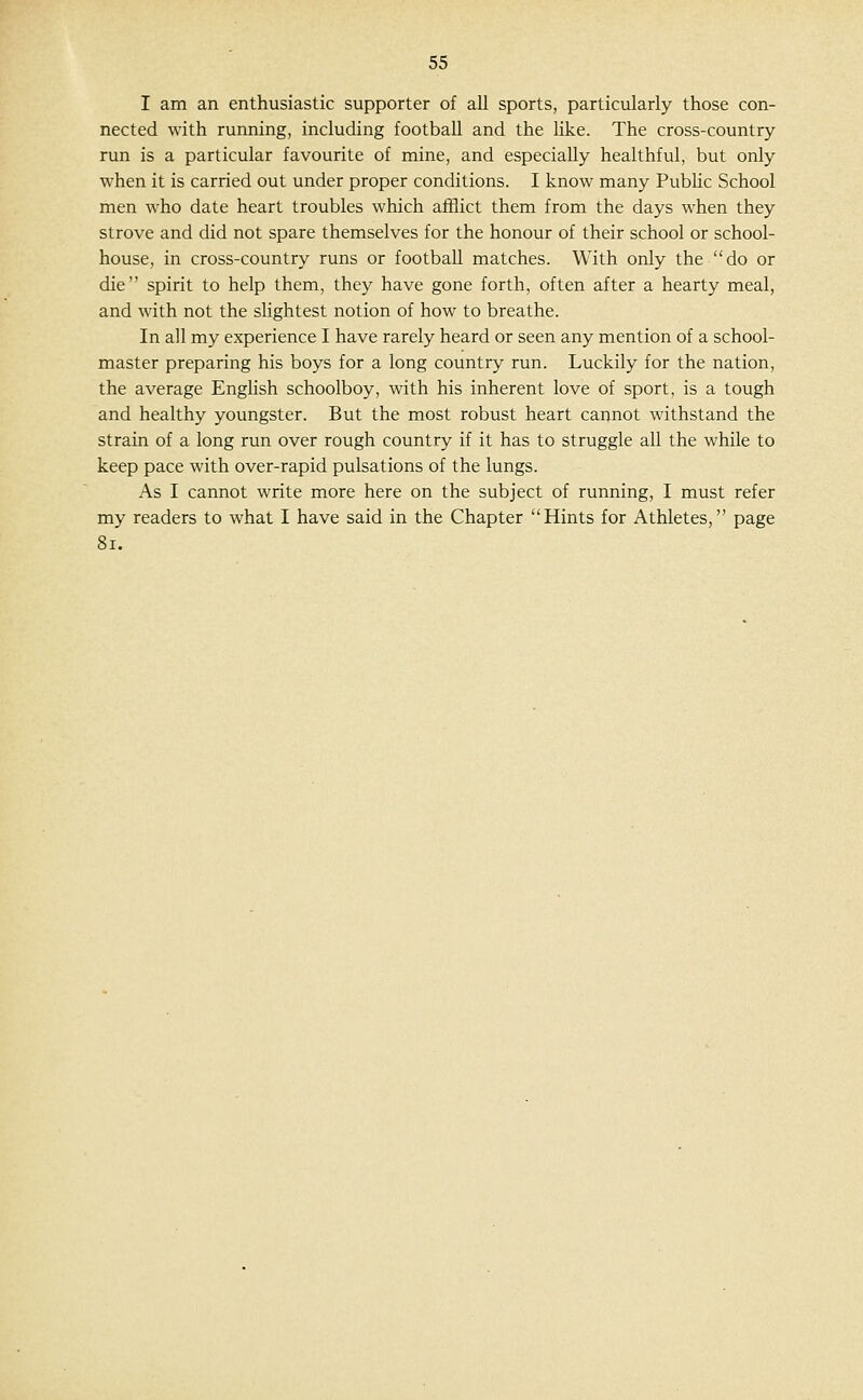 I am an enthusiastic supporter of all sports, particularly those con- nected with running, including football and the hke. The cross-country run is a particular favourite of mine, and especially healthful, but only when it is carried out under proper conditions. I know many Public School men who date heart troubles which afflict them from the days when they strove and did not spare themselves for the honour of their school or school- house, in cross-country runs or football matches. With only the do or die spirit to help them, they have gone forth, often after a hearty meal, and with not the slightest notion of how to breathe. In all my experience I have rarely heard or seen any mention of a school- master preparing his boys for a long country run. Luckily for the nation, the average Enghsh schoolboy, with his inherent love of sport, is a tough and healthy youngster. But the most robust heart cannot withstand the strain of a long run over rough country if it has to struggle all the while to keep pace with over-rapid pulsations of the lungs. As I cannot write more here on the subject of running, I must refer my readers to what I have said in the Chapter Hints for Athletes, page 8i.