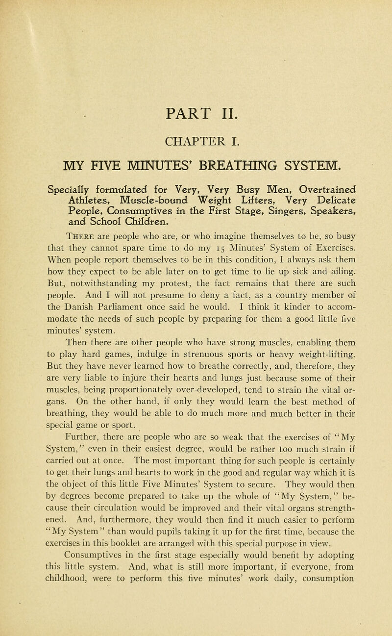 CHAPTER I. MY FIVE MINUTES^ BREATHING SYSTEM, Specially formwlated for Very, Very Busy Men, Overtrained Athletes, Moscle-bound Weight Lifters, Very Delicate People, Consumptives in the First Stage, Singers, Speakers, and School Children. There are people who are, or who imagine themselves to be, so busy that they cannot spare time to do my 15 Minutes' System of Exercises. When people report themselves to be in this condition, I always ask them how they expect to be able later on to get time to lie up sick and ailing. But, notwithstanding my protest, the fact remains that there are such people. And I will not presume to deny a fact, as a country member of the Danish Parliament once said he would. I think it kinder to accom- modate the needs of such people by preparing for them a good little five minutes' system. Then there are other people who have strong muscles, enabling them to play hard games, indulge in strenuous sports or heavy weight-lifting. But they have never learned how to breathe correctly, and, therefore, they are very liable to injure their hearts and lungs just because some of their muscles, being proportionately over-developed, tend to strain the vital or- gans. On the other hand, if only they would learn the best method of breathing, they would be able to do much more and much better in their special game or sport. Further, there are people who are so weak that the exercises of My System, even in their easiest degree, would be rather too much strain if carried out at once. The most important thing for such people is certainly to get their lungs and hearts to work in thfe good and regular way which it is the object of this little Five Minutes' System to secure. They would then by degrees become prepared to take up the whole of My System, be- cause their circulation would be improved and their vital organs strength- ened. And, furthermore, they would then find it much easier to perform My System than would pupils taking it up for the first time, because the exercises in this booklet are arranged with this special purpose in view. Consumptives in the first stage especially would benefit by adopting this little system. And, what is still more important, if everyone, from childhood, were to perform this five minutes' work daily, consumption