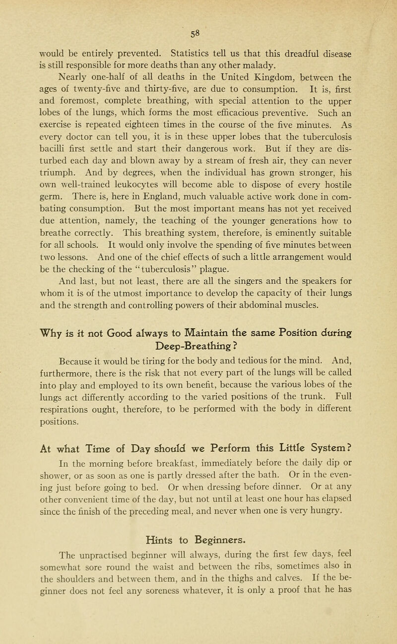 would be entirely prevented. Statistics tell us that this dreadful disease is still responsible for more deaths than any other malady. Nearly one-half of all deaths in the United Kingdom, between the ages of twenty-five and thirty-five, are due to consumption. It is, first and foremost, complete breathing, with special attention to the upper lobes of the lungs, which forms the most efficacious preventive. Such an exercise is repeated eighteen times in the course of the five minutes. As every doctor can tell you, it is in these upper lobes that the tuberculosis baciUi first settle and start their dangerous work. But if they are dis- turbed each day and blown away by a stream of fresh air, they can never triumph. And by degrees, when the individual has grown stronger, his own weU-trained lexikocytes will become able to dispose of every hostile germ. There is, here in England, much valuable active work done in com- bating consumption. But the most important means has not yet received due attention, namely, the teaching of the younger generations how to breathe correctly. This breathing system, therefore, is eminently suitable for all schools. It would only involve the spending of five minutes between two lessons. And one of the chief effects of such a little arrangement would be the checking of the tuberculosis plague. And last, but not least, there are aU the singers and the speakers for whom it is of the utmost importance to develop the capacity of their lungs and the strength and controlhng powers of their abdominal muscles. Why is it not Good always to Maintain the same Position during Deep-Breathing ? Because it would be tiring for the body and tedious for the mind. And, furthermore, there is the risk that not every part of the lungs will be called into play and employed to its own benefit, because the various lobes of the lungs act differently according to the varied positions of the trunk. Full respirations ought, therefore, to be performed with the body in different positions. At what Time of Day shottid we Perform this Little System? In the morning before breakfast, immediately before the daily dip or shower, or as soon as one is partly dressed after the bath. Or in the even- ing just before going to bed. Or when dressing before dinner. Or at any other convenient time of the day, but not until at least one hour has elapsed since the finish of the preceding meal, and never when one is very hungry. Hints to Beginners. The unpractised beginner will always, during the first few days, feel somewhat sore round the waist and between the ribs, sometimes also in the shoulders and between them, and in the thighs and calves. If the be- ginner does not feel any soreness whatever, it is only a proof that he has