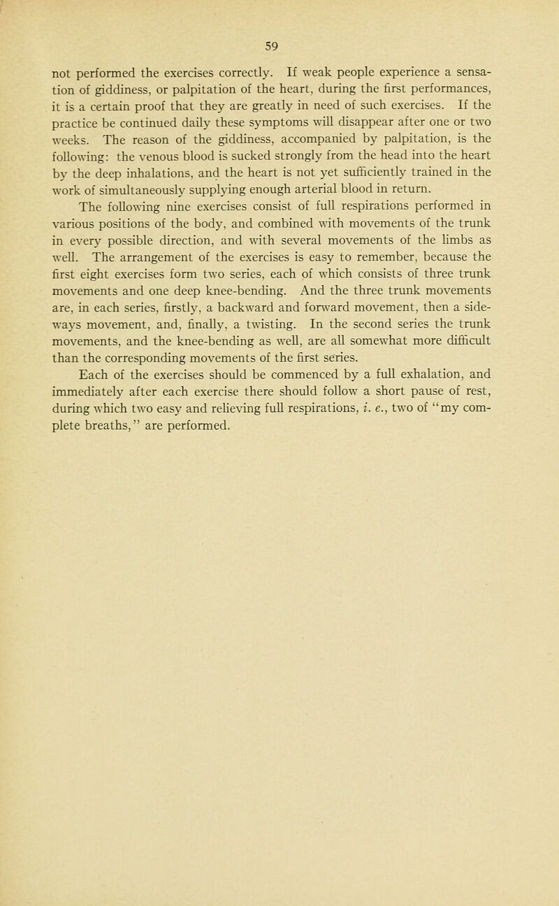 not performed the exercises correctly. If weak people experience a sensa- tion of giddiness, or palpitation of the heart, during the first performances, it is a certain proof that they are greatly in need of such exercises. If the practice be continued daily these symptoms will disappear after one or two weeks. The reason of the giddiness, accompanied by palpitation, is the following: the venous blood is sucked strongly from the head into the heart by the deep inhalations, and the heart is not yet sufiiciently trained in the work of sunultaneously supplying enough arterial blood in return. The following nine exercises consist of full respirations performed in various positions of the body, and combined with movements of the trunk in every possible direction, and with several movements of the Kmbs as well. The arrangement of the exercises is easy to remember, because the first eight exercises form two series, each of which consists of three trunk movements and one deep knee-bending. And the three trimk movements are, in each series, firstly, a backward and forward movement, then a side- ways movement, and, finally, a twisting. In the second series the tnmk movements, and the knee-bending as well, are all somewhat more difficult than the corresponding movements of the first series. Each of the exercises should be commenced by a full exhalation, and immediately after each exercise there should follow a short pause of rest, during which two easy and reheving full respirations, i. e., two of my com- plete breaths, are performed.