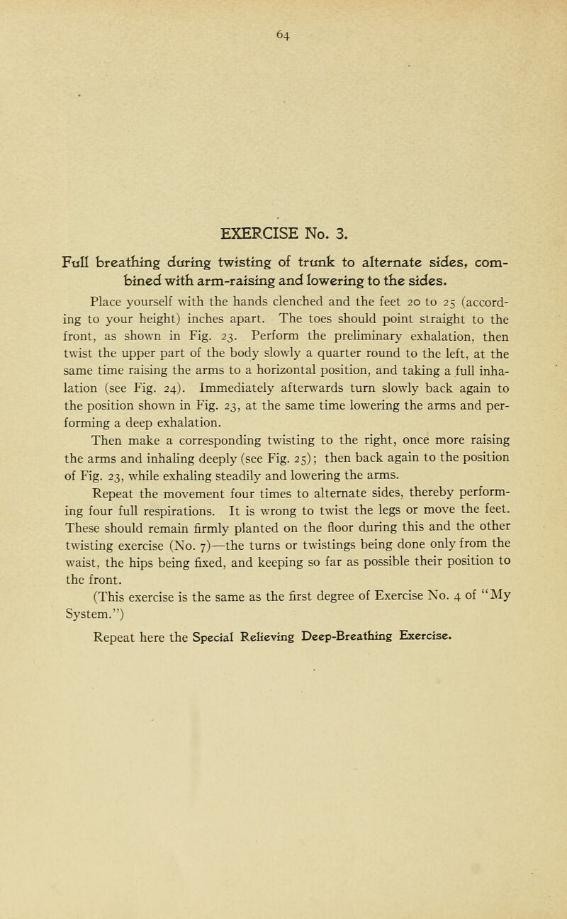 EXERCISE No. 3. F«n breathing during twisting of trunk to alternate sides, com- bined with arm-raising and lowering to the sides. Place yourself with the hands clenched and the feet 20 to 25 (accord- ing to your height) inches apart. The toes should point straight to the front, as shown in Fig. 23. Perform the prehminary exhalation, then twist the upper part of the body slowly a quarter round to the left, at the same time raising the arms to a horizontal position, and taking a full inha- lation (see Fig. 24). Immediately afterwards turn slowly back again to the position shown in Fig. 23, at the same time lowering the arms and per- forming a deep exhalation. Then make a corresponding twisting to the right, once more raising the arms and inhaling deeply (see Fig. 25); then back again to the position of Fig. 23, while exhaling steadily and lowering the arms. Repeat the movement four times to alternate sides, thereby perform- ing four full respirations. It is wrong to twist the legs or move the feet. These should remain firmly planted on the floor during this and the other twisting exercise (No. 7)—the turns or twistings being done only from the waist, the hips being fixed, and keeping so far as possible their position to the front. (This exercise is the same as the first degree of Exercise No. 4 of My System.)