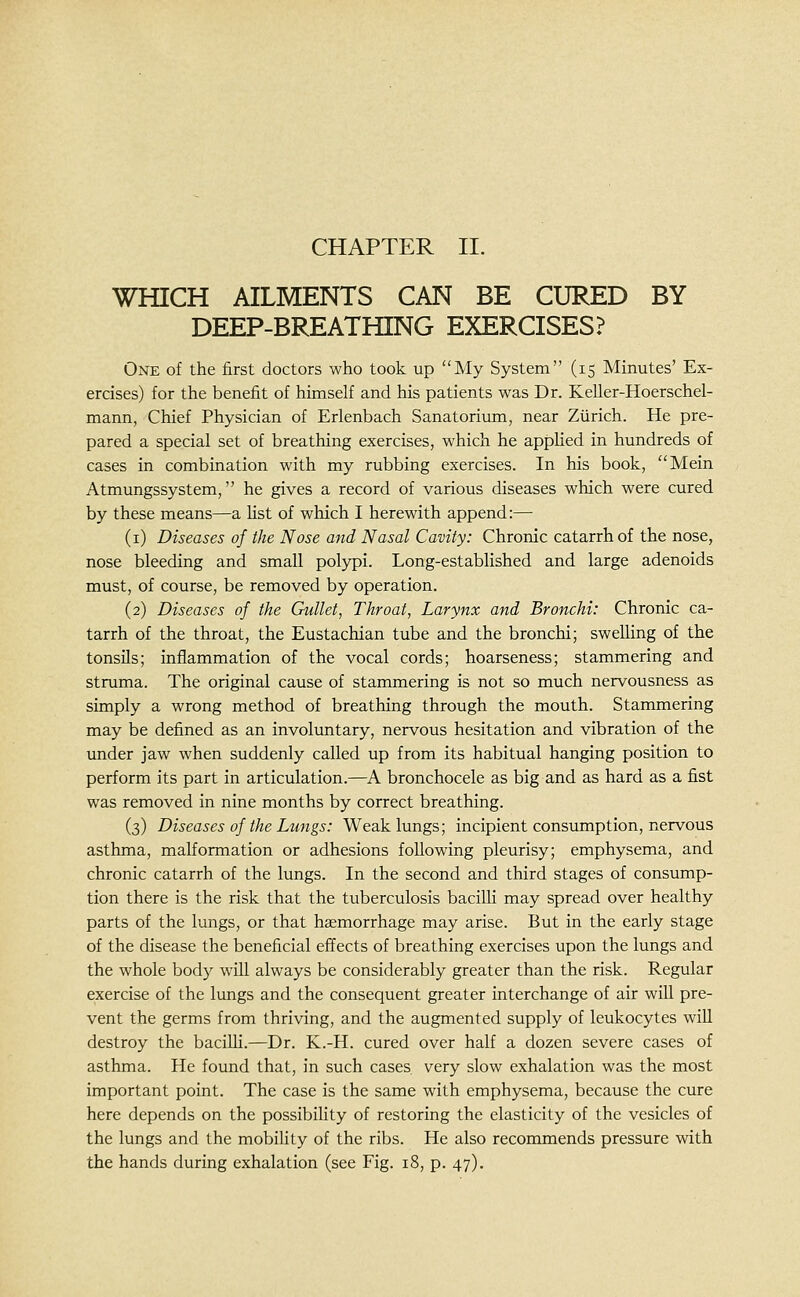 WHICH AILMENTS CAN BE CURED BY DEEP-BREATHING EXERCISES? One of the first doctors who took up My System (15 Minutes' Ex- ercises) for the benefit of himself and his patients was Dr. Keller-Hoerschel- mann, Chief Physician of Erlenbach Sanatorium, near Zurich. He pre- pared a special set of breathing exercises, which he apphed in hundreds of cases in combination with my rubbing exercises. In his book, Mein Atmungssystem, he gives a record of various diseases which were cured by these means—a Ust of which I herewith append:— (i) Diseases of the Nose and Nasal Cavity: Chronic catarrh of the nose, nose bleeding and small polypi. Long-established and large adenoids must, of course, be removed by operation. (2) Diseases of the Gullet, Throat, Larynx and Bronchi: Chronic ca- tarrh of the throat, the Eustachian tube and the bronchi; swelling of the tonsils; inflammation of the vocal cords; hoarseness; stammering and struma. The original cause of stammering is not so much nervousness as simply a wrong method of breathing through the mouth. Stammering may be defined as an involimtary, nervous hesitation and vibration of the under jaw when suddenly called up from its habitual hanging position to perform its part in articulation.—^A bronchocele as big and as hard as a fist was removed in nine months by correct breathing. (3) Diseases of the Lungs: Weak lungs; incipient consumption, nervous asthma, malformation or adhesions following pleurisy; emphysema, and chronic catarrh of the lungs. In the second and third stages of consump- tion there is the risk that the tuberculosis bacilli may spread over healthy parts of the lungs, or that haemorrhage may arise. But in the early stage of the disease the beneficial effects of breathing exercises upon the lungs and the whole body will always be considerably greater than the risk. Regular exercise of the lungs and the consequent greater interchange of air will pre- vent the germs from thriving, and the augmented supply of leukocytes will destroy the bacilli.—^Dr. K.-H. cured over half a dozen severe cases of asthma. He found that, in such cases very slow exhalation was the most important point. The case is the same with emphysema, because the cure here depends on the possibility of restoring the elasticity of the vesicles of the lungs and the mobility of the ribs. He also recommends pressure with the hands during exhalation (see Fig. 18, p. 47).