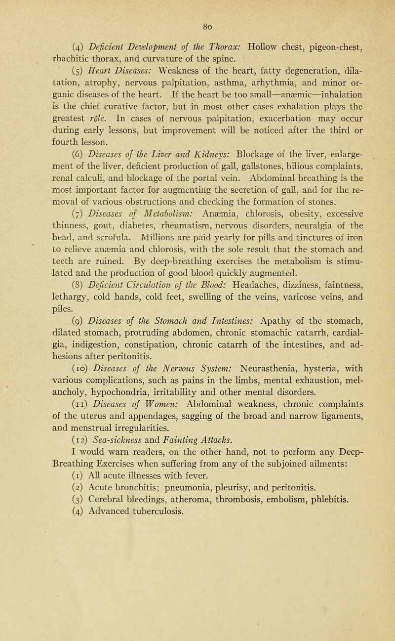(4) Deficient Development of the Thorax: Hollow chest, pigeon-chest, rhachitic thorax, and curvature of the spine. (5) Heart Diseases: Weakness of the heart, fatty degeneration, dila- tation, atrophy, nervous palpitation, asthma, arhythmia, and minor or- ganic diseases of the heart. If the heart be too small—anaemic—inhalation is the chief curative factor, but in most other cases exhalation plays the greatest r6le. In cases of nervous palpitation, exacerbation may occur during early lessons, but improvement will be noticed after the third or fourth lesson. (6) Diseases of the Liver and Kidneys: Blockage of the Kver, enlarge- ment of the hver, deficient production of gall, gallstones, bihous complaints, renal calculi, and blockage of the portal vein. Abdominal breathing is the most important factor for augmenting the secretion of gall, and for the re- moval of various obstructions and checking the formation of stones. (7) Diseases of Metabolism: Anaemia, chlorosis, obesity, excessive thinness, gout, diabetes, rheumatism, nervous disorders, neuralgia of the head, and scrofula. Milhons are paid yearly for pills and tinctures of iron to reheve anaemia and chlorosis, with the sole result that the stomach and teeth are ruined. By deep-breathing exercises the metaboHsm is stimu- lated and the production of good blood quickly augmented. (8) Deficient Circulation of the Blood: Headaches, dizziness, faintness, lethargy, cold hands, cold feet, swelling of the veins, varicose veins, and piles. (9) Diseases of the Stomach and Intestines: Apathy of the stomach, dilated stomach, protruding abdomen, chronic stomachic catarrh, cardial- gia, indigestion, constipation, chronic catarrh of the intestines, and ad- hesions after peritonitis. (10) Diseases of the Nervous System: Neurasthenia, hysteria, with various comphcations, such as pains in the limbs, mental exhaustion, mel- ancholy, hypochondria, irritabiUty and other mental disorders. (11) Diseases of Women: Abdominal weakness, chronic complaints of the uterus and appendages, sagging of the broad and narrow ligaments, and menstrual irregularities. (12) Sea-sickness and Fainting Attacks. I would warn readers, on the other hand, not to perform any Deep- Breathing Exercises when suffering from any of the subjoined ailments: (i) AH acute illnesses with fever. (2) Acute bronchitis; pneumonia, pleurisy, and peritonitis. (3) Cerebral bleedings, atheroma, thrombosis, embolism, phlebitis. (4) Advanced tuberculosis.