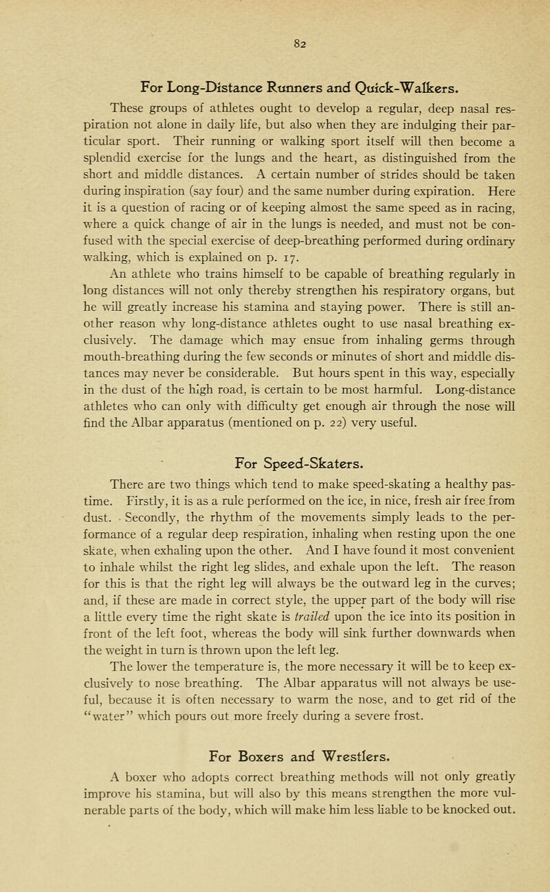 For Long-Distance Runners and Qtiick-Walkers. These groups of athletes ought to develop a regular, deep nasal res- piration not alone in daily hfe, but also when they are indulging their par- ticular sport. Their running or walking sport itself -s^iU then become a splendid exercise for the lungs and the heart, as distinguished from the short and middle distances. A certain number of strides should be taken during inspiration (say four) and the same number during expiration. Here it is a question of racing or of keeping almost the same speed as in racing, where a qiiick change of air in the lungs is needed, and must not be con- fused with the special exercise of deep-breathing performed during ordinary walking, which is explained on p. 17. An athlete who trains himself to be capable of breathing regularly in long distances will not only thereby strengthen his respiratory organs, but he ■R'ill greatly increase his stamina and staying power. There is still an- other reason why long-distance athletes ought to use nasal breathing ex- clusively. The damage which may ensue from inhaling germs through mouth-breathing during the few seconds or minutes of short and m^iddle dis- tances may never be considerable. But hours spent in this way, especially in the dust of the high road, is certain to be most harmful. Long-distance athletes who can only with difficulty get enough air through the nose wiU find the Albar apparatus (mentioned on p. 22) very useful. For Speed-Skaters. There are two things which tend to make speed-skating a healthy pas- time. Firstly, it is as a rule performed on the ice, in nice, fresh air free.from dust. ■ Secondly, the rhythm of the movements simply leads to the per- formance of a regular deep respiration, inhahng when resting upon the one skate, when exhaling upon the other. And I have foimd it most convenient to inhale whilst the right leg slides, and exhale upon the left. The reason for this is that the right leg will always be the outward leg in the curves; and, if these are made in correct style, the upper part of the body will rise a Httle every time the right skate is trailed upon the ice into its position in front of the left foot, whereas the body will sink further downwards when the weight in turn is thrown upon the left leg. The lower the temperature is, the more necessary it will be to keep ex- clusively to nose breathing. The Albar apparatus will not always be use- ful, because it is often necessary to warm the nose, and to get rid of the water which pours out more freely during a severe frost. For Boxers and Wrestlers. A boxer who adopts correct breathing methods will not only greatly improve his stamina, but wiU also by this means strengthen the more vul- nerable parts of the body, which will make him less liable to be knocked out.
