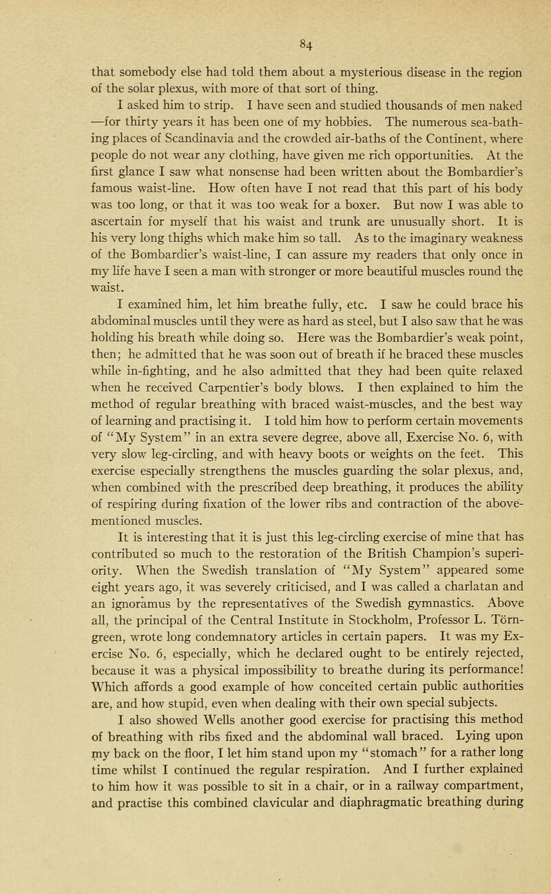 that somebody else had told them about a mysterious disease in the region of the solar plexus, with more of that sort of thing. I asked him to strip. I have seen and studied thousands of men naked —for thirty years it has been one of my hobbies. The numerous sea-bath- ing places of Scandinavia and the crowded air-baths of the Continent, where people do not wear any clothing, have given me rich opportunities. At the first glance I saw what nonsense had been written about the Bombardier's famous waist-Une. How often have I not read that this part of his body was too long, or that it was too weak for a boxer. But now I was able to ascertain for myself that his waist and trunk are unusually short. It is his very long thighs which make him so tall. As to the imaginary weakness of the Bombardier's waist-line, I can assure my readers that only once in my life have I seen a man with stronger or more beautiful muscles round the waist. I examined him, let him breathe fully, etc. I saw he could brace his abdominal muscles untU they were as hard as steel, but I also saw that he was holding his breath while doing so. Here was the Bombardier's weak point, then; he admitted that he was soon out of breath if he braced these muscles while in-fighting, and he also admitted that they had been quite relaxed when he received Carpentier's body blows. I then explained to him the method of regular breathing with braced waist-mtiscles, and the best way of learning and practising it. I told him how to perform certain movements of My System in an extra severe degree, above all. Exercise No. 6, with very slow leg-circhng, and with heavy boots or weights on the feet. This exercise especially strengthens the muscles guarding the solar plexus, and, when combined with the prescribed deep breathing, it produces the abihty of respiring during fixation of the lower ribs and contraction of the above- mentioned muscles. It is interesting that it is just this leg-circhng exercise of mine that has contributed so much to the restoration of the British Champion's superi- ority. When the Swedish translation of My System appeared some eight years ago, it was severely criticised, and I was called a charlatan and an ignoramus by the representatives of the Swedish gymnastics. Above all, the principal of the Central Institute in Stockholm, Professor L. Torn- green, wrote long condemnatory articles in certain papers. It was my Ex- ercise No. 6, especially, which he declared ought to be entirely rejected, because it was a physical impossibihty to breathe during its performance! Which affords a good example of how conceited certain public authorities are, and how stupid, even when dealing with their own special subjects. I also showed Wells another good exercise for practising this method of breathing with ribs fixed and the abdominal wall braced. Lying upon my back on the floor, I let him stand upon my stomach for a rather long time whilst I continued the regular respiration. And I further explained to him how it was possible to sit in a chair, or in a railway compartment, and practise this combined clavicular and diaphragmatic breathing during