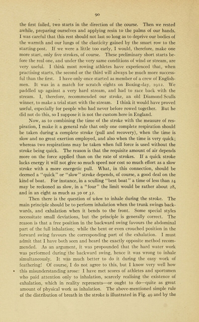 the first failed, two starts in the direction of the course. Then we rested awhile, preparing ourselves and applying resin to the pahns of our hands. I was careful that this rest should not last so long as to deprive our bodies of the warmth and our lungs of the elasticity gained by the smart row to the starting-post. If we were a little too early, I would, therefore, make one more start, only five strokes, of course. These preliminary short starts be- fore the real one, and under the very same conditions of wind or stream, are very useful. I think most rowing athletes have experienced that, when practising starts, the second or the third will always be much more success- ful than the first. I have only once started as member of a crew of Enghsh- men. It w^as in a match for scratch eights on Boxing-day, igi2. We paddled up against a very hard stream, and had to race back with the stream. I, therefore, recommended our stroke, an old Diamond Sculls winner, to make a trial start with the stream. I think it would have proved useful, especially for people who had never before rowed together. But he did not do this, so I suppose it is not the custom here in England. Now, as to combining the time of the stroke with the measure of res- piration, I make it a general rule that only one complete respiration should be taken during'a complete stroke (puU and recovery), when the time is slow and no great exertion employed, and also when the time is very quick; whereas two respirations may be taken when full force is used without the stroke being quick. The reason is that the requisite amount of air depends more on the force applied than on the rate of strokes. If a quick stroke lacks energy it will not give so much speed nor cost so much effort as a slow stroke with a more energetic puU. What, in this connection, should be deemed a quick or slow stroke depends, of course, a good deal on the kind of boat. For instance, in a sculling best boat a time of less than 24 may be reckoned as slow, in a four the limit would be rather about 28, and in an eight as much as 30 or 32. Then there is the question of when to inhale during the stroke. The main principle should be to perform inhalation when the trunk swings back- wards, and exhalation w^hen it bends to the front. Some special styles necessitate small deviations, but the principle is generally correct. The reason is that a free position in the backward swing favours the abdominal part of the full inhalation; while the bent or even crouched position in the fonvard swing favours the corresponding part of the exhalation. I must admit that I have both seen and heard the exactly opposite method recom- mended. As an argument, it w'as propounded that the hard water work was performed during the backward swing, hence it was wrong to inhale simultaneously. It was much better to do it during the easy work of feathering! Of course, I do not agree to this, but I know very well how this misunderstanding arose: I have met scores of athletes and sportsmen who paid attention only to inhalation, scarcely realising the existence of exhalation, which in reality represents—or ought to do—quite as great amount of physical work as inhalation. The above-mentioned simple rule of the distribution of breath in the stroke is illustrated in Fig. 49 and by the