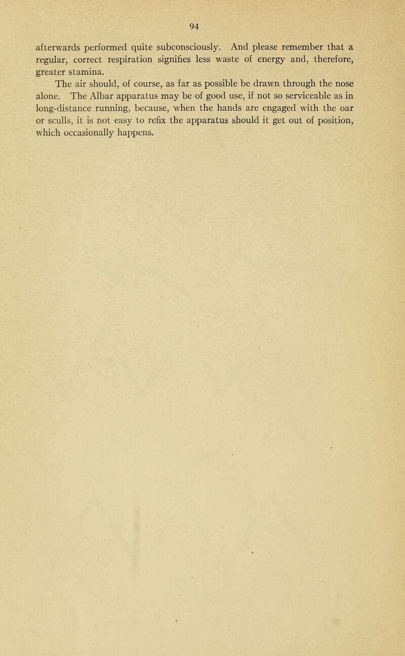afterwards performed quite subconsciously. And please remember that a regular, correct respiration signifies less waste of energy and, therefore, greater stamina. The air should, of course, as far as possible be drawn through the nose alone. The Albar apparatus may be of good use, if not so serviceable as in long-distance running, because, when the hands are engaged with the oar or sculls, it is not easy to refix the apparatus should it get out of position, which occasionally happens.