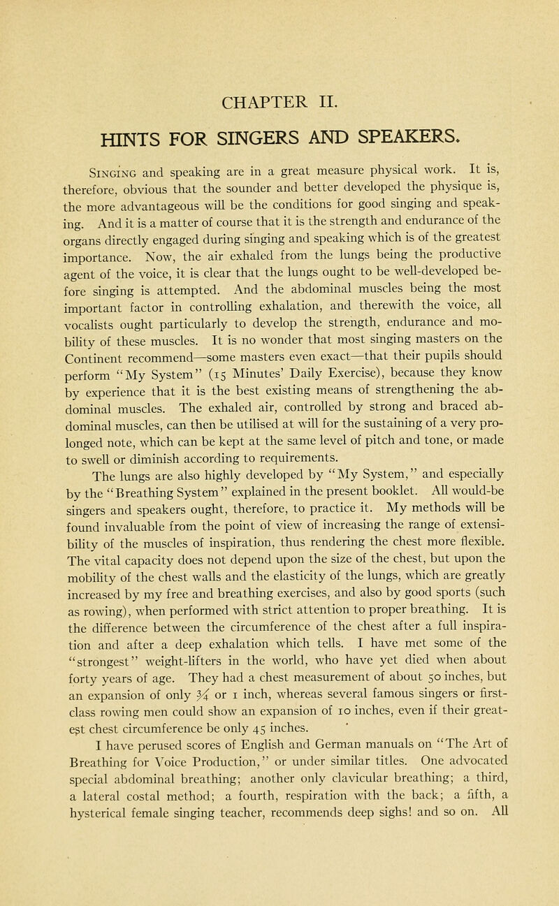 CHAPTER II. HINTS FOR SINGERS AND SPEAKERS* Singing and speaking are in a great measure physical work. It is, therefore, obvious that the sounder and better developed the physique is, the more advantageous will be the conditions for good singing and speak- ing. And it is a matter of course that it is the strength and endurance of the organs directly engaged during singing and speaking which is of the greatest importance. Now, the air exhaled from the lungs being the productive agent of the voice, it is clear that the lungs ought to be well-developed be- fore singing is attempted. And the abdominal muscles being the most important factor in controlling exhalation, and therewith the voice, aU vocalists ought particularly to develop the strength, endurance and mo- bility of these muscles. It is no wonder that most singing masters on the Continent recommend—some masters even exact—that their pupils should perform My System (15 Minutes' Daily Exercise), because they know by experience that it is the best existing means of strengthening the ab- dominal muscles. The exhaled air, controlled by strong and braced ab- dominal muscles, can then be utilised at will for the sustaining of a very pro- longed note, which can be kept at the same level of pitch and tone, or made to swell or diminish according to requirements. The lungs are also highly developed by My System, and especially by the Breathing System explained in the present booklet. AU would-be singers and speakers ought, therefore, to practice it. My methods will be found invaluable from the point of view of increasing the range of extensi- biUty of the muscles of inspiration, thus rendering the chest more flexible. The vital capacity does not depend upon the size of the chest, but upon the mobiUty of the chest walls and the elasticity of the lungs, which are greatly increased by my free and breathing exercises, and also by good sports (such as rowing), when performed with strict attention to proper breathing. It is the difference between the circumference of the chest after a full inspira- tion and after a deep exhalation which tells. I have met some of the strongest weight-hfters in the world, who have yet died when about forty years of age. They had a chest measurement of about 50 inches, but an expansion of only ^ or i inch, whereas several famous singers or first- class rowing men could show an expansion of 10 inches, even if their great- est chest circumference be only 45 inches. I have perused scores of English and German manuals on The Art of Breathing for Voice Production, or under similar titles. One advocated special abdominal breathing; another only clavicular breathing; a third, a lateral costal method; a fourth, respiration with the back; a fifth, a hysterical female singing teacher, recommends deep sighs! and so on. All