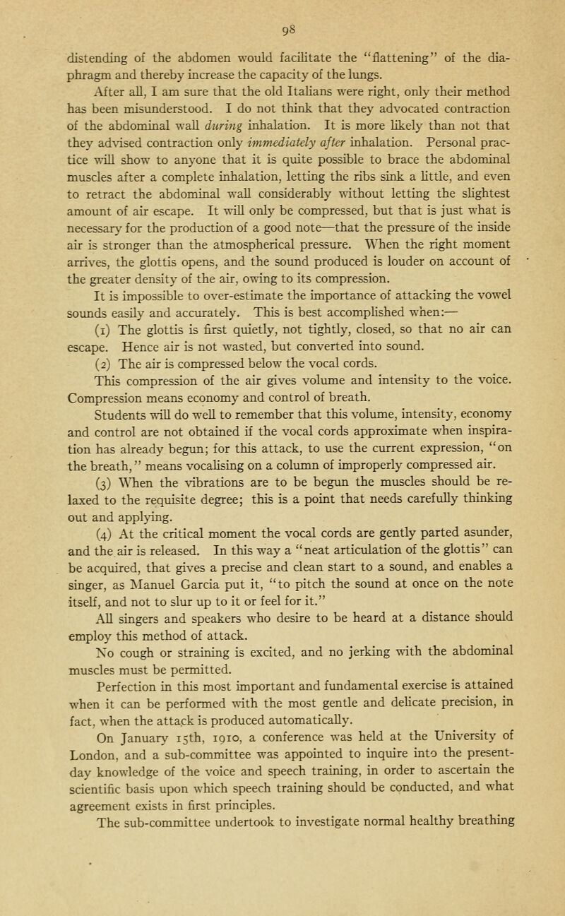 96 distending of the abdomen wovdd facilitate the flattening of the dia- phragm and thereby increase the capacity of the lungs. After all, I am sure that the old Itahans were right, only their method has been misunderstood. I do not think that they advocated contraction of the abdominal waU during inhalation. It is more hkely than not that they ad\dsed contraction only immediately after inhalation. Personal prac- tice wih show to anyone that it is quite possible to brace the abdominal muscles after a complete inhalation, letting the ribs sink a little, and even to retract the abdominal wall considerably -s^-ithout letting the sUghtest amount of air escape. It will only be compressed, but that is just what is necessary for the production of a good note—that the pressure of the inside air is stronger than the atmospherical pressure. When the right moment arrives, the glottis opens, and the sound produced is louder on account of the greater density of the air, owing to its compression. It is impossible to over-estimate the importance of attacking the vowel sounds easily and accurately. This is best accomplished when:— (i) The glottis is first quietly, not tightly, closed, so that no air can escape. Hence air is not wasted, but converted into sound. (2) The air is compressed below the vocal cords. This compression of the air gives volmne and intensity to the voice. Compression means economy and control of breath. Students -nill do well to remember that this volume, intensity, economy and control are not obtained if the vocal cords approximate when inspira- tion has already begun; for this attack, to use the current expression, on the breath, means vocalising on a colimin of improperly compressed air. (3) WTien the vibrations are to be begun the muscles should be re- laxed to the requisite degree; this is a point that needs carefully thinking out and appl>'ing. (4) At the critical moment the vocal cords are gently parted asunder, and the air is released. In this way a neat articvilation of the glottis can be acquired, that gives a precise and clean start to a sound, and enables a singer, as ^Manuel Garcia put it, to pitch the sound at once on the note itself, and not to slur up to it or feel for it. All singers and speakers who desire to be heard at a distance should employ this method of attack. No cough or straining is excited, and no jerking with the abdominal muscles must be permitted. Perfection in this most important and fundamental exercise is attained when it can be performed with the most gentle and dehcate precision, in fact, when the attack is produced automatically. On January 15th, 1910, a conference was held at the University of London, and a sub-committee was appointed to inquire into the present- day knowledge of the voice and speech training, in order to ascertain the scientific basis upon which speech training should be conducted, and what agreement exists in first principles. The sub-committee undertook to investigate normal healthy breathing