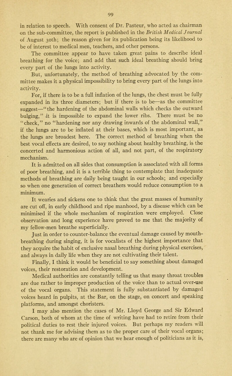 in relation to speech. With consent of Dr. Pasteur, who acted as chairman on the sub-committee, the report is pubKshed in the British Medical Journal of August 30th; the reason given for its publication being its likelihood to be of interest to medical men, teachers, and other persons. The committee appear to have taken great pains to describe ideal breathing for the voice; and add that such ideal breathing should bring every part of the limgs into activity. But, unfortunately, the method of breathing advocated by the com- mittee makes it a physical impossibility to bring every part of the lungs into acti\'ity. For, if there is to be a full inflation of the lungs, the chest must be fully expanded in its three diameters; but if there is to be—as the committee suggest—the hardening of the abdominal walls which checks the outward bulging, it is impossible to expand the lower ribs. There must be no check, no hardening nor any dra-^dng inwards of the abdominal wall, if the lungs are to be inflated at their bases, which is most important, as the lungs are broadest here. The correct method of breathing when the best vocal eftects are desired, to say nothing about healthy breathing, is the concerted and harmonious action of all, and not part, of the respiratory mechanism. It is admitted on all sides that consiimption is associated with all forms of poor breathing, and it is a terrible thing to contemplate that inadequate methods of breathing are daily being taught in our schools; and especially so when one generation of correct breathers would reduce consumption to a minimimi. It wearies and sickens one to think that the great masses of humanity are cut off, in early childhood and ripe manhood, by a disease which can be minimised if the whole mechanism of respiration were employed. Close observation and long experience have proved to me that the majority of my feUow-men breathe superficially. Just in order to counter-balance the eventual damage caused by mouth- breathing during singing, it is for vocaKsts of the highest importance that they acquire the habit of exclusive nasal breathing during physical exercises, and always in daily life when they are not cultivating their talent. Finally, I think it would be beneficial to say something about damaged voices, their restoration and development. ^Medical authorities are constantly teUing us that many throat troubles are due rather to improper production of the voice than to actual over-use of the vocal organs. This statement is fully substantiated by damaged voices heard in pulpits, at the Bar, on the stage, on concert and speaking platforms, and amongst choristers. I may also mention the cases of Mr. Lloyd George and Sir Edward Carson, both of whom at the time of writing have had to retire from their political duties to rest their injured voices. But perhaps my readers wiU not thank me for advising them as to the proper care of their vocal organs; there are many who are of opinion that we hear enough of politicians as it is,