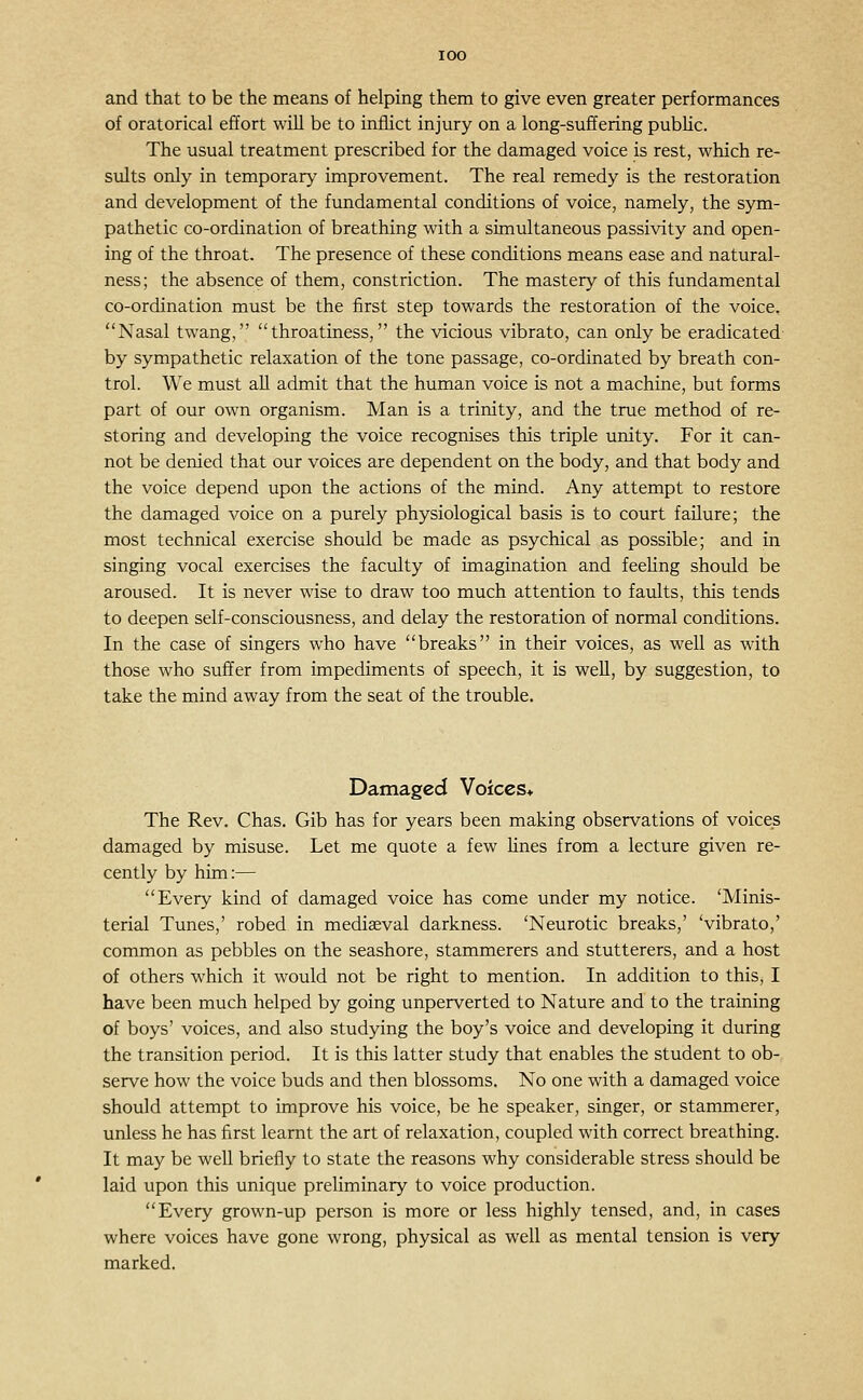 lOO and that to be the means of helping them to give even greater performances of oratorical effort will be to inflict injury on a long-suffering pubHc. The usual treatment prescribed for the damaged voice is rest, which re- sults only in temporary improvement. The real remedy is the restoration and development of the fundamental conditions of voice, namely, the sym- pathetic co-ordination of breathing with a simultaneous passivity and open- ing of the throat. The presence of these conditions means ease and natural- ness; the absence of them, constriction. The mastery of this fundamental co-ordination must be the first step towards the restoration of the voice, Nasal twang, throatiness, the vicious vibrato, can only be eradicated by sympathetic relaxation of the tone passage, co-ordinated by breath con- trol. We must all admit that the human voice is not a machine, but forms part of our own organism. Man is a trinity, and the true method of re- storing and developing the voice recognises this triple unity. For it can- not be denied that our voices are dependent on the body, and that body and the voice depend upon the actions of the mind. Any attempt to restore the damaged voice on a purely physiological basis is to court failure; the most technical exercise should be made as psychical as possible; and in singing vocal exercises the faculty of imagination and feeling should be aroused. It is never wise to draw too much attention to fatdts, this tends to deepen self-consciousness, and delay the restoration of normal conditions. In the case of singers who have breaks in their voices, as well as with those who suffer from impediments of speech, it is weU, by suggestion, to take the mind away from the seat of the trouble. Damaged Voices* The Rev. Chas. Gib has for years been making observations of voices damaged by misuse. Let me quote a few Hues from a lecture given re- cently by him:— Every kind of damaged voice has come under my notice. 'Minis- terial Tunes,' robed in mediaeval darkness. 'Neurotic breaks,' 'vibrato,' common as pebbles on the seashore, stammerers and stutterers, and a host of others which it would not be right to mention. In addition to this, I have been much helped by going unperverted to Nature and to the training of boys' voices, and also studying the boy's voice and developing it during the transition period. It is this latter study that enables the student to ob- serve how the voice buds and then blossoms. No one with a damaged voice should attempt to improve his voice, be he speaker, singer, or stammerer, unless he has first learnt the art of relaxation, coupled with correct breathing. It may be well briefly to state the reasons why considerable stress should be laid upon this unique preliminary to voice production. Every grown-up person is more or less highly tensed, and, in cases where voices have gone wrong, physical as well as mental tension is very marked.