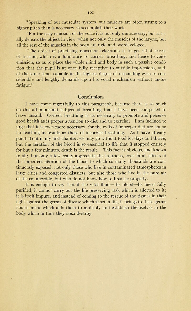 Speaking of our muscular system, our muscles are often strung to a higher pitch than is necessary to accomplish their work. For the easy emission of the voice it is not only unnecessary, but actu- ally defeats the object in view, when not only the muscles of the larynx, but all the rest of the muscles in the body are rigid and overdeveloped. The object of practising muscular relaxation is to get rid of excess of tension, which is a hindrance to correct breathing, and hence to voice emission, so as to place the whole mind and body in such a passive condi- tion that the pupil is at once fully receptive to outside impressions, and, at the same time, capable in the highest degree of responding even to con- siderable and lengthy demands upon his vocal mechanism without undue fatigue. ConcItJsion» I have come regretfully to this paragraph, because there is so much on this all-important subject of breathing that I have been compelled to leave unsaid. Correct breathing is as necessary to promote and preserve good health as is proper attention to diet and to exercise. I am incUned to urge that it is even more necessary, for the evUs of improper diet are not so far-reaching in results as those of incorrect breathing. As I have already pointed out in my first chapter, we may go without food for days and thrive, but the aeration of the blood is so essential to life that if stopped entirely for but a few minutes, death is the result. This fact is obvious, and known to all; but only a few reaUy appreciate the injurious, even fatal, effects of the imperfect aeration of the blood to which so many thousands are con- tinuously exposed, not only those who live in contaminated atmospheres in large cities and congested districts, but also those who live in the pure air of the countryside, but who do not know how to breathe properly. It is enough to say that if the vital fluid—the blood—be never fully purified, it cannot carry out the life-preserving task which is allotted to it; it is itself impure, and instead of coming to the rescue of the tissues in their fight against the germs of disease which shorten life, it brings to these germs nourishment which aids them to multiply and establish themselves in the body which in time they must destroy.