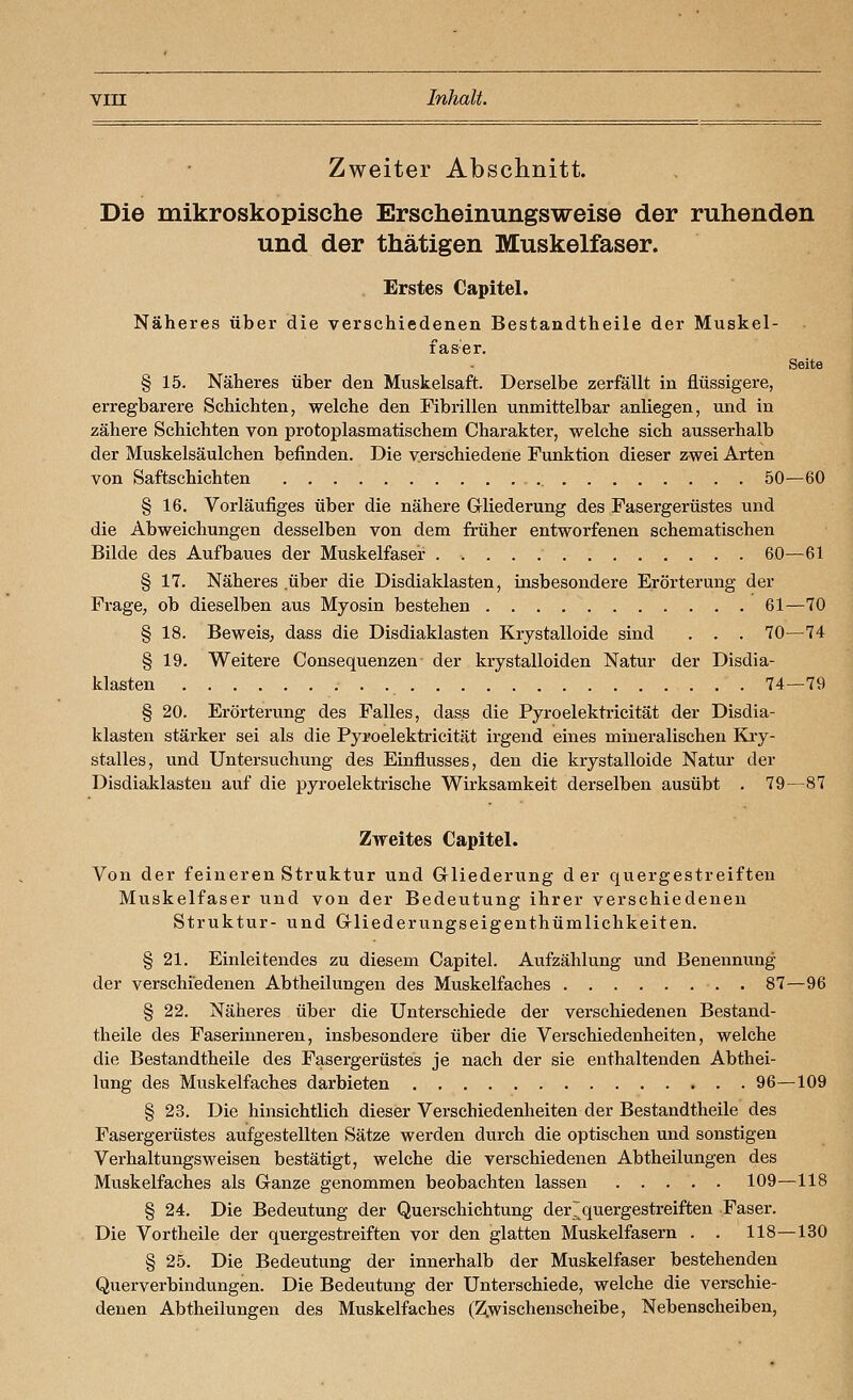 Zweiter Abschnitt. Die mikroskopische Erscheinungsweise der ruhenden und der thätigen Muskelfaser. Erstes Capitel. Näheres über die verschiedenen Bestandtheile der Muskel- faser. Seite § 15. Näheres über den Muskelsaft. Derselbe zerfällt in flüssigere, erregbarere Schichten, welche den Fibrillen unmittelbar anliegen, und in zähere Schichten von protoplasmatischem Charakter, welche sich ausserhalb der Muskelsäulchen befinden. Die verschiedene Funktion dieser zwei Arten von Saftschichten 50—60 § 16. Vorläufiges über die nähere Grliederung des Fasergerüstes und die Abweichungen desselben von dem früher entworfenen schematischen Bilde des Aufbaues der Muskelfaser . 60—61 § 17. Näheres über die Disdiaklasten, insbesondere Erörterung der Frage^ ob dieselben aus Myosin bestehen 61—70 § 18. Beweis, dass die Disdiaklasten Krystalloide sind . . . 70—74 § 19. Weitere Consequenzen der krystalloiden Natur der Disdia- klasten • • •. 74—79 § 20. Erörterung des Falles, dass die Pyroelektricität der Disdia- klasten stärker sei als die Pyroelektricität irgend eines mineralischen Kiy- stalles, und Untersuchung des Einflusses, den die krystalloide Natur der Disdiaklasten auf die pyroelektrische Wirksamkeit derselben ausübt . 79—87 Zweites Capitel. Von der feineren Struktur und Grliederung der quergestreiften Muskelfaser und von der Bedeutung ihrer verschiedenen Struktur- und Griiederungseigenthümlichkeiten. § 21. Einleitendes zu diesem Capitel. Aufzählung und Benennung der verschiedenen Abtheilungen des Muskelfaches . 87—96 § 22. Näheres über die Unterschiede der verschiedenen Bestand- theile des Faserinneren, insbesondere über die Verschiedenheiten, welche die Bestandtheile des Fasergerüstes je nach der sie enthaltenden Abthei- lung des Muskelfaches darbieten 96—109 § 23. Die hinsichtlich dieser Verschiedenheiten der Bestandtheile des Fasergerüstes aufgestellten Sätze werden durch die optischen und sonstigen Verhaltungsweisen bestätigt, welche die verschiedenen Abtheilungen des Muskelfaches als Ganze genommen beobachten lassen 109—118 § 24. Die Bedeutung der Querschichtung der~quergestreiften Faser. Die Vortheile der quergestreiften vor den glatten Muskelfasern . . 118—130 § 25. Die Bedeutung der innerhalb der Muskelfaser bestehenden Querverbindungen. Die Bedeutung der Unterschiede, welche die verschie- denen Abtheilungen des Muskelfaches (Zi,wischenscheibe, Nebenscheiben,