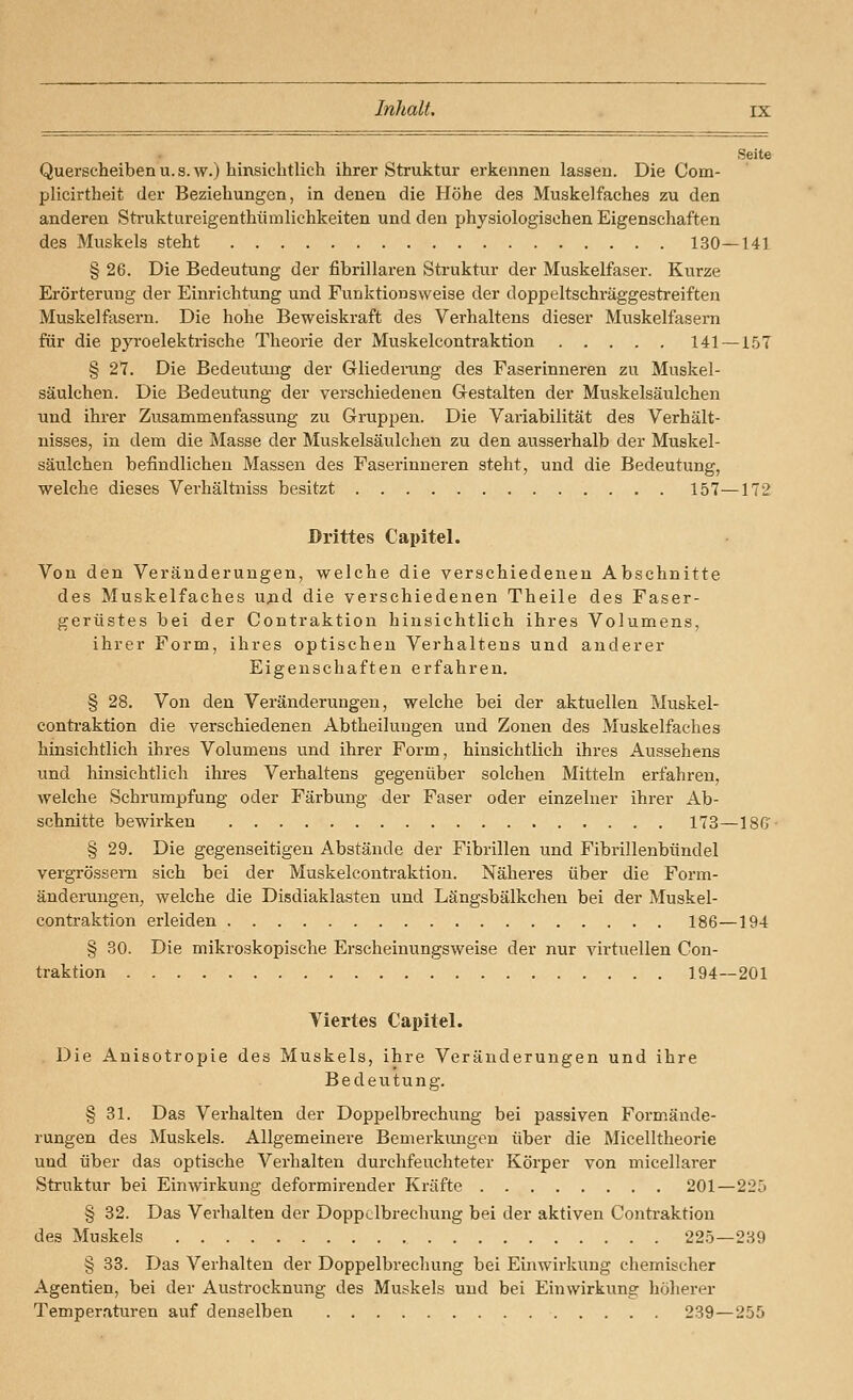 Seite Querscheiben u. s. w.) hinsichtlich ihrer Struktur erkennen lassen. Die Com- plicirtheit der Beziehungen, in denen die Höhe des Muskelfaches zu den anderen Struktureigenthümlichkeiten und den physiologischen Eigenschaften des Muskels steht 130—141 § 26. Die Bedeutung der fibrillaren Struktur der Muskelfaser. Kurze Erörterung der Einrichtung und Funktionsweise der doppeltschi'äggestreiften Muskelfasern. Die hohe Beweiskraft des Verhaltens dieser Muskelfasern für die pyroelektrische Theorie der Muskelcontraktion 141 —1.57 § 27. Die Bedeutung der Gliederung des Faserinneren zu Muskel- säulchen. Die Bedeutung der verschiedenen Gestalten der Muskelsäulchen und ihrer Zusammenfassung zu Gruppen. Die Variabilität des Verhält- nisses, in dem die Masse der Muskelsäulchen zu den ausserhalb der Muskel- säulchen befindlichen Massen des Faserinneren steht, und die Bedeutung, welche dieses Verhältniss besitzt 157—172 Drittes Capitel. Von den Veränderungen, welche die verschiedenen Abschnitte des Muskelfaches ujid die verschiedenen Theile des Faser- gerüstes bei der Contraktion hinsichtlich ihres Volumens, ihrer Form, ihres optischen Verhaltens und anderer Eigenschaften erfahren. § 28. Von den Veränderungen, welche bei der aktuellen Muskel- contraktion die verschiedenen Abtheiluugen und Zonen des Muskelfaches hinsichtlich ihres Volumens und ihrer Form, hinsichtlich ihres Aussehens und hinsichtlieh ihres Verhaltens gegenüber solchen Mitteln erfahren, welche Schrumpfung oder Färbung der Faser oder einzelner ihrer Ab- schnitte bewirken 173—ISG § 29. Die gegenseitigen Abstände der Fibrillen und Fibrillenbündel vergrössem sich bei der Muskelcontraktion. Näheres über die Form- änderungen, welche die Disdiaklasten und Längsbälkchen bei der Muskel- contraktion erleiden 186—194 § 30. Die mikroskopische Erscheinungsweise der nur virtuellen Con- traktion 194—201 Viertes Capitel. Die Anisotropie des Muskels, ihre Veränderungen und ihre Bedeutung. § 31. Das Verhalten der Doppelbrechung bei passiven Formände- rungen des Muskels. Allgemeinere Bemerkungen über die Micelltheorie und über das optische Verhalten durchfeuchteter Körper von micellarer Struktur bei Einwirkung deformirender Kräfte 201—225 § 32. Das Verhalten der Doppclbrechung bei der aktiven Contraktion des Muskels 225—239 § 38. Das Verhalten der Doppelbrechung bei Einwirkung chemischer Agentien, bei der Austrocknung des Muskels und bei Einwirkung höherer Temperaturen auf denselben 239—255