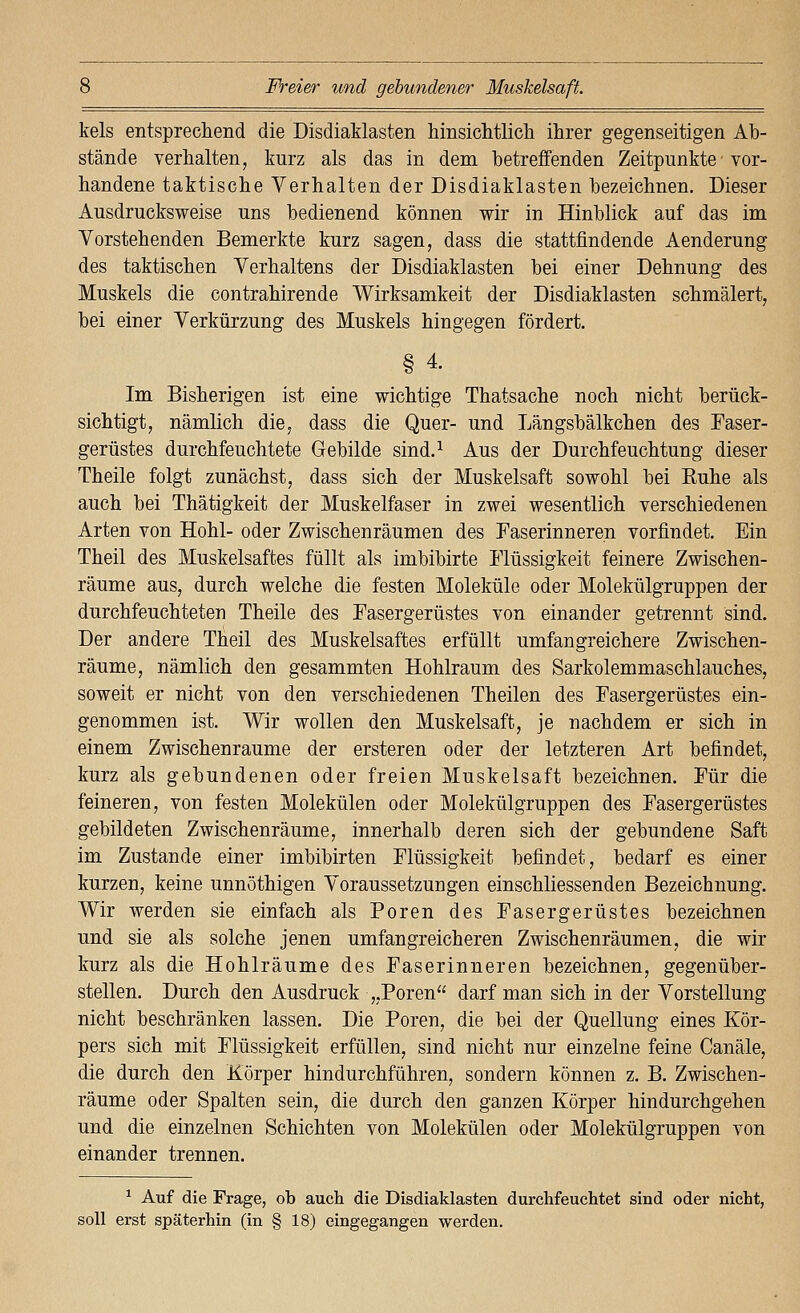 kels entsprecliend die DisdiaMasten hinsiclitlich ihrer gegenseitigen Ab- stände verhalten, kurz als das in dem betreffenden Zeitpunkte ■ vor- handene taktische Verhalten der Disdiaklasten bezeichnen. Dieser Ausdrucksweise uns bedienend können wir in Hinblick auf das im Vorstehenden Bemerkte kurz sagen, dass die stattfindende Aenderung des taktischen Verhaltens der Disdiaklasten bei einer Dehnung des Muskels die contrahirende Wirksamkeit der Disdiaklasten schmälert, bei einer Verkürzung des Muskels hingegen fördert. § 4. Im Bisherigen ist eine wichtige Thatsache noch nicht berück- sichtigt, nämlich die, dass die Quer- und Längsbälkchen des Easer- gerüstes durchfeuchtete Gebilde sind.^ Aus der Durchfeuchtung dieser Theile folgt zunächst, dass sich der Muskelsaft sowohl bei Ruhe als auch bei Thätigkeit der Muskelfaser in zwei wesentlich verschiedenen Arten von Hohl- oder Zwischenräumen des Faserinneren vorfindet. Ein Theil des Muskelsaftes füllt als imbibirte Flüssigkeit feinere Zwischen- räume aus, durch welche die festen Moleküle oder Molekülgruppen der durchfeuchteten Theile des Fasergerüstes von einander getrennt sind. Der andere Theil des Muskelsaftes erfüllt umfangreichere Zwischen- räume, nämlich den gesammten Hohlraum des Sarkolemmaschlauches, soweit er nicht von den verschiedenen Theilen des Fasergerüstes ein- genommen ist. Wir wollen den Muskelsaft, je nachdem er sich in einem Zwischenräume der ersteren oder der letzteren Art befindet, kurz als gebundenen oder freien Muskelsaft bezeichnen. Für die feineren, von festen Molekülen oder Molekülgruppen des Fasergerüstes gebildeten Zwischenräume, innerhalb deren sich der gebundene Saft im Zustande einer imbibirten Flüssigkeit befindet, bedarf es einer kurzen, keine unnöthigen Voraussetzungen einschliessenden Bezeichnung. Wir werden sie einfach als Poren des Fasergerüstes bezeichnen und sie als solche jenen umfangreicheren Zwischenräumen, die wir kurz als die Hohlräume des Faserinneren bezeichnen, gegenüber- stellen. Durch den Ausdruck „Poren darf man sich in der Vorstellung nicht beschränken lassen. Die Poren, die bei der Quellung eines Kör- pers sich mit Flüssigkeit erfüllen, sind nicht nur einzelne feine Canäle, die durch den Körper hindurchführen, sondern können z. B. Zwischen- räume oder Spalten sein, die durch den ganzen Körper hindurchgehen und die einzelnen Schichten von Molekülen oder Molekülgruppen von einander trennen. ^ Auf die Frage, ob auch die Disdiaklasten durchfeuchtet sind oder nicht, soll erst späterhin (in § 18) eingegangen werden.